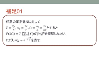 補足01
任意の正定数Nに対して
𝑇 =
𝑇𝑝
𝑁
, 𝜔𝑠 =
2𝜋
𝑇
, Ω =
𝜔 𝑠
𝑁
=
2𝜋
𝑁𝑇
とすると
𝐹 𝑘Ω = 𝑇 𝑛=0
𝑁−1
𝑓(𝑛𝑇)𝑊𝑁
𝑘𝑛
を証明しなさい．
ただし𝑊𝑁 = 𝑒−𝑗
2𝜋
𝑁 を表す．
 