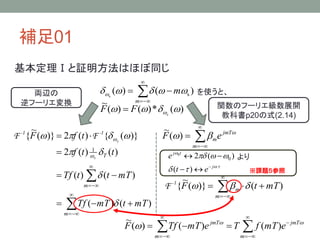 補足01
基本定理Ⅰと証明方法はほぼ同じ




m
m )()( ss
 を使うと、
)(*)()(
~
 s
FF  関数のフーリエ級数展開
教科書p20の式(2.14)










m
m
T
mTtmTTf
mTttTf
ttf
tfF
s
s
)()(
)()(
)()(2
)}({)(2)}(
~
{
1






-1-1
FF 



m
jmT
meF 
)(
~




m
m mTtF )()}(
~
{ 1-
F
両辺の
逆フーリエ変換




j
tj
et
e



)(
)(2 0
0
より
※課題５参照







m
jmT
m
jmT
emTfTemTTfF 
 )()()(
~
 