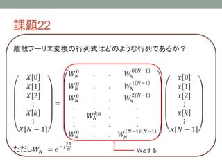 課題22
離散フーリエ変換の行列式はどのような行列であるか？
𝑋 0
𝑋 1
𝑋 2
⋮
𝑋 𝑘
⋮
𝑋 𝑁 − 1
=
𝑊𝑁
0
. . 𝑊𝑁
0 𝑁−1
𝑊𝑁
0
. . 𝑊𝑁
1 𝑁−1
𝑊𝑁
0
. . 𝑊𝑁
2 𝑁−1
. . . .
. 𝑊𝑁
𝑘𝑛
. .
. . . .
𝑊𝑁
0
. . 𝑊𝑁
𝑁−1 𝑁−1
𝑥 0
𝑥 1
𝑥 2
⋮
𝑥 𝑘
⋮
𝑥 𝑁 − 1
ただし𝑊𝑁 = 𝑒−𝑗
2𝜋
𝑁 Wとする
 