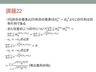 課題22
• i行j列目の要素とj行i列目の要素は𝑊𝑁
𝑖𝑗
= 𝑊𝑁
𝑗𝑖
よりこの行列は対
称行列である
• また任意の二つの行について 𝑘=0
N−1
𝑊𝑁
𝑘𝑛1
𝑊𝑁
𝑘𝑛2
=
𝑘=0
N−1
𝑊𝑁
𝑘(𝑛1+𝑛2)
= 𝑘=0
𝑁−1
𝑒−𝑗
2𝜋
𝑁
𝑘(𝑛1+𝑛2)
• 𝑛1 = −𝑛2のとき
𝑘=0
𝑁−1
𝑒−𝑗
2𝜋
𝑁
𝑘(𝑛1+𝑛2)
= 𝑁
• 𝑛1 ≠ −𝑛2のとき
𝑘=0
𝑁−1
𝑒−𝑗
2𝜋
𝑁
𝑘(𝑛1+𝑛2)
=
1−𝑒
−𝑗
2𝜋 𝑛1+𝑛2 𝑁
𝑁
1−𝑒
−𝑗
2𝜋 𝑛1+𝑛2
𝑁
(等比数列の和)
 