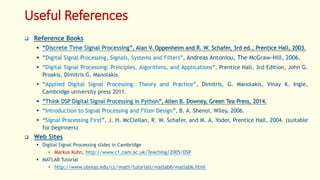 Useful References
 Reference Books
 “Discrete Time Signal Processing”, Alan V. Oppenheim and R. W. Schafer, 3rd ed., Prentice Hall, 2003.
 “Digital Signal Processing, Signals, Systems and Filters”, Andreas Antoniou, The McGraw-Hill, 2006.
 “Digital Signal Processing: Principles, Algorithms, and Applications”, Prentice Hall, 3rd Edition, John G.
Proakis, Dimitris G. Manolakis
 “Applied Digital Signal Processing: Theory and Practice”, Dimitris, G. Manolakis, Vinay K. Ingle,
Cambridge university press 2011.
 “Think DSP Digital Signal Processing in Python”, Allen B. Downey, Green Tea Press, 2014.
 “Introduction to Signal Processing and Filter Design”, B. A. Shenoi, Wiley, 2006.
 “Signal Processing First”, J. H. McClellan, R. W. Schafer, and M. A. Yoder, Prentice Hall, 2004. (suitable
for beginners)
 Web Sites
 Digital Signal Processing slides in Cambridge
• Markus Kuhn, http://www.c1.cam.ac.uk/Teaching/2005/DSP
 MATLAB Tutorial
• http://www.utexas.edu/cc/math/tutorials/matlab6/matlab6.html
 