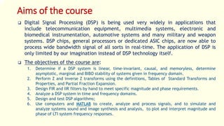 Aims of the course
 Digital Signal Processing (DSP) is being used very widely in applications that
include telecommunication equipment, multimedia systems, electronic and
biomedical instrumentation, automotive systems and many military and weapon
systems. DSP chips, general processors or dedicated ASIC chips, are now able to
process wide bandwidth signal of all sorts in real-time. The application of DSP is
only limited by our imagination instead of DSP technology itself.
 The objectives of the course are:
1. Determine if a DSP system is linear, time-invariant, causal, and memoryless, determine
asymptotic, marginal and BIBO stability of systems given in frequency domain.
2. Perform Z and inverse Z transforms using the definitions, Tables of Standard Transforms and
Properties, and Partial Fraction Expansion.
3. Design FIR and IIR filters by hand to meet specific magnitude and phase requirements.
4. Analyze a DSP system in time and frequency domains.
5. Design and test DSP algorithms;
6. Use computers and MATLAB to create, analyze and process signals, and to simulate and
analyze systems sound and image synthesis and analysis, to plot and interpret magnitude and
phase of LTI system frequency responses.
 