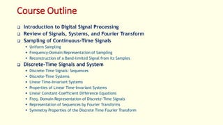 Course Outline
 Introduction to Digital Signal Processing
 Review of Signals, Systems, and Fourier Transform
 Sampling of Continuous-Time Signals
 Uniform Sampling
 Frequency-Domain Representation of Sampling
 Reconstruction of a Band-limited Signal from its Samples
 Discrete-Time Signals and System
 Discrete-Time Signals: Sequences
 Discrete-Time Systems
 Linear Time-Invariant Systems
 Properties of Linear Time-Invariant Systems
 Linear Constant-Coefficient Difference Equations
 Freq. Domain Representation of Discrete-Time Signals
 Representation of Sequences by Fourier Transforms
 Symmetry Properties of the Discrete Time Fourier Transform
 