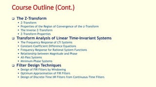 Course Outline (Cont.)
 The Z-Transform
 Z-Transform
 Properties of the Region of Convergence of the z-Transform
 The Inverse Z-Transform
 Z-Transform Properties
 Transform Analysis of Linear Time-Invariant Systems
 The Frequency Response of LTI Systems
 Constant-Coefficient Difference Equations
 Frequency Response for Rational System Functions
 Relationship between Magnitude and Phase
 All-Pass Systems
 Minimum-Phase Systems
 Filter Design Techniques
 Design of FIR Filters by Windowing
 Optimum Approximation of FIR Filters
 Design of Discrete-Time IIR Filters from Continuous-Time Filters
 