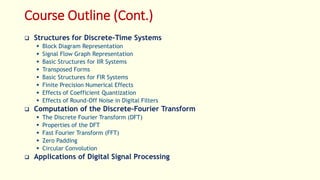 Course Outline (Cont.)
 Structures for Discrete-Time Systems
 Block Diagram Representation
 Signal Flow Graph Representation
 Basic Structures for IIR Systems
 Transposed Forms
 Basic Structures for FIR Systems
 Finite Precision Numerical Effects
 Effects of Coefficient Quantization
 Effects of Round-Off Noise in Digital Filters
 Computation of the Discrete-Fourier Transform
 The Discrete Fourier Transform (DFT)
 Properties of the DFT
 Fast Fourier Transform (FFT)
 Zero Padding
 Circular Convolution
 Applications of Digital Signal Processing
 