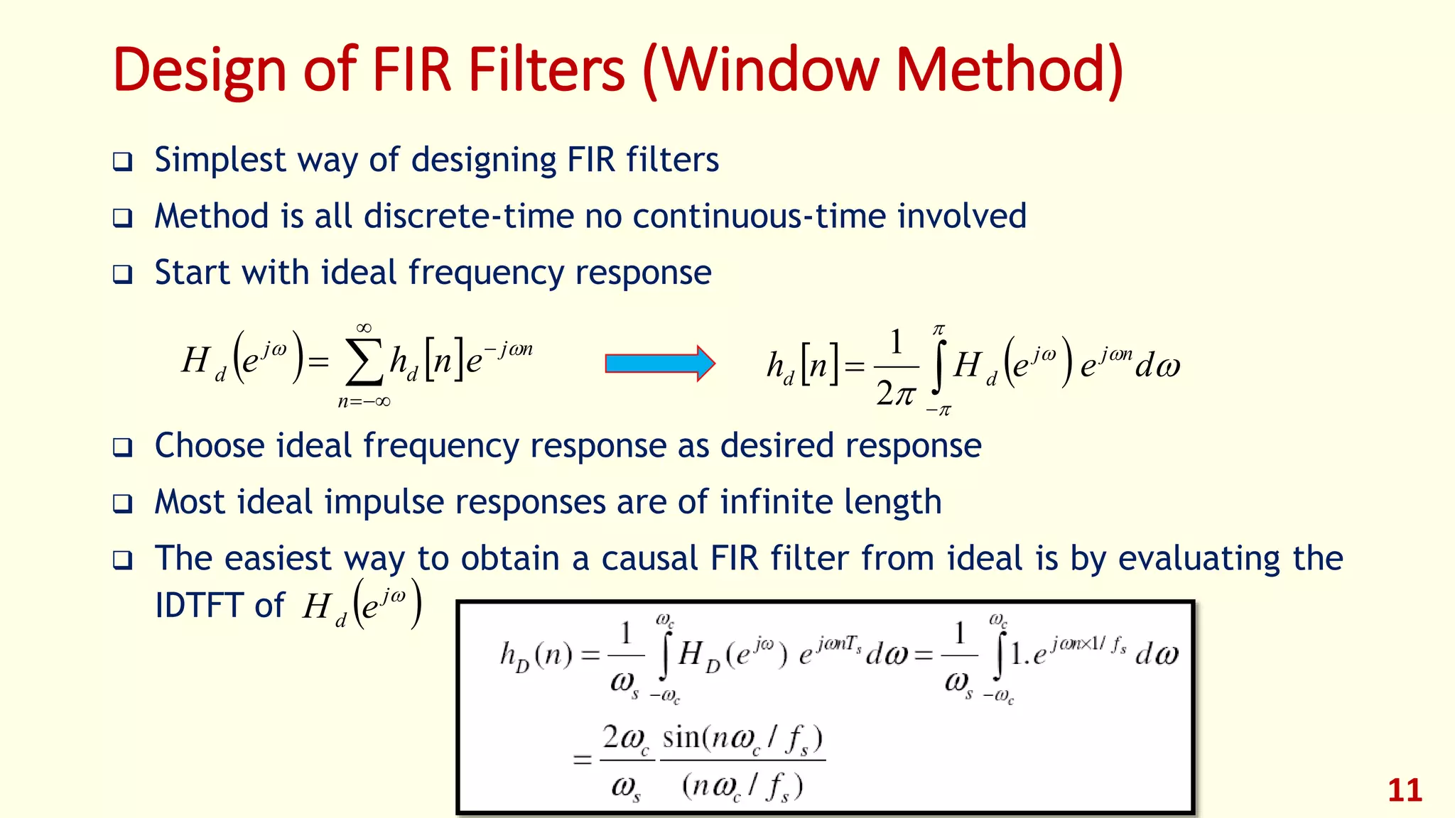 11
Design of FIR Filters (Window Method)
 Simplest way of designing FIR filters
 Method is all discrete-time no continuous-time involved
 Start with ideal frequency response
 Choose ideal frequency response as desired response
 Most ideal impulse responses are of infinite length
 The easiest way to obtain a causal FIR filter from ideal is by evaluating the
IDTFT of
   




n
nj
d
j
d enheH 
    




deeHnh njj
dd 

2
1
 j
d eH
 