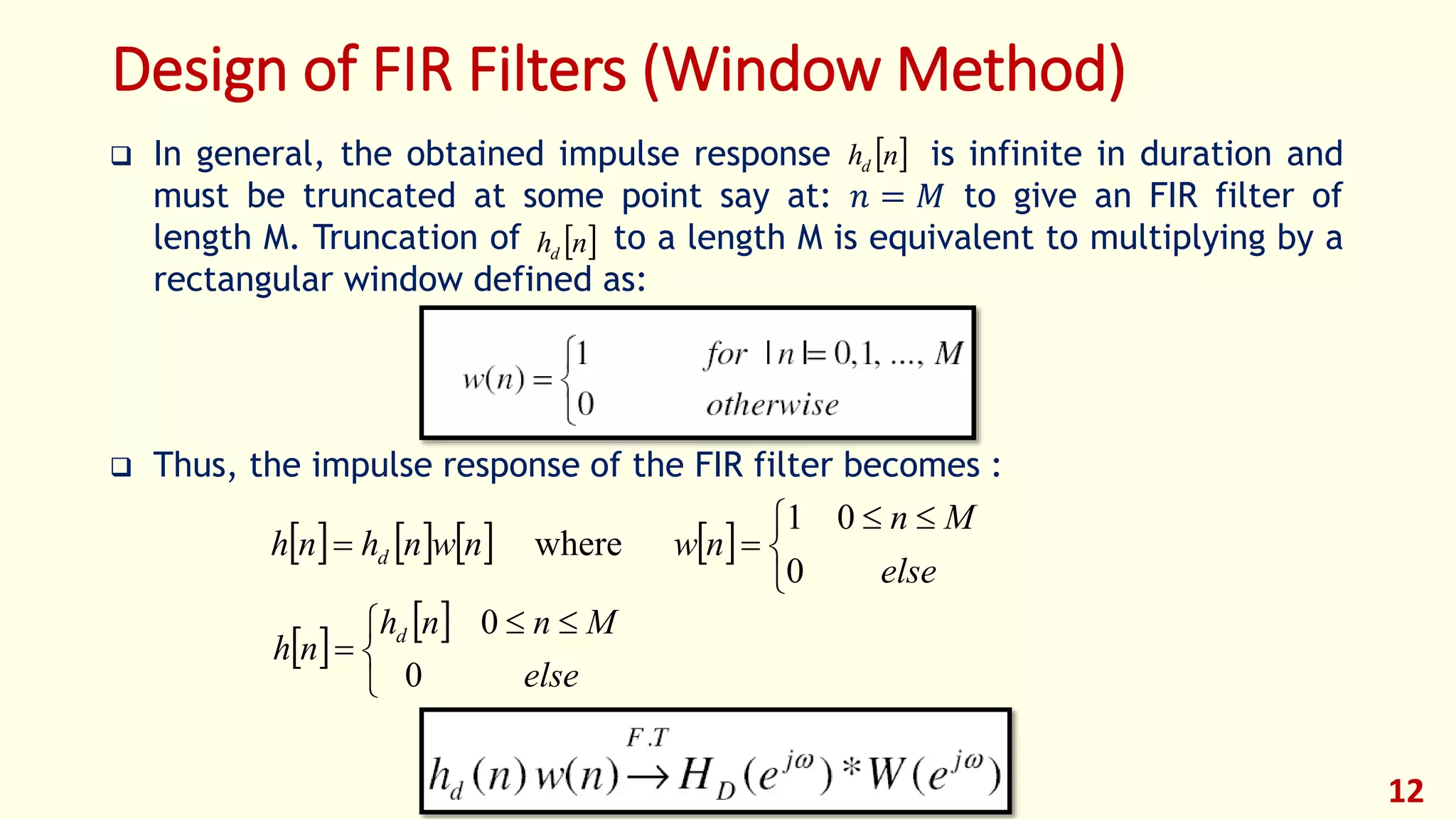 12
Design of FIR Filters (Window Method)
 In general, the obtained impulse response is infinite in duration and
must be truncated at some point say at: 𝑛 = 𝑀 to give an FIR filter of
length M. Truncation of to a length M is equivalent to multiplying by a
rectangular window defined as:
 Thus, the impulse response of the FIR filter becomes :
 
 


 

else
Mnnh
nh d
0
0
       


 

else
Mn
nwnwnhnh d
0
01
where
 nhd
 nhd
 