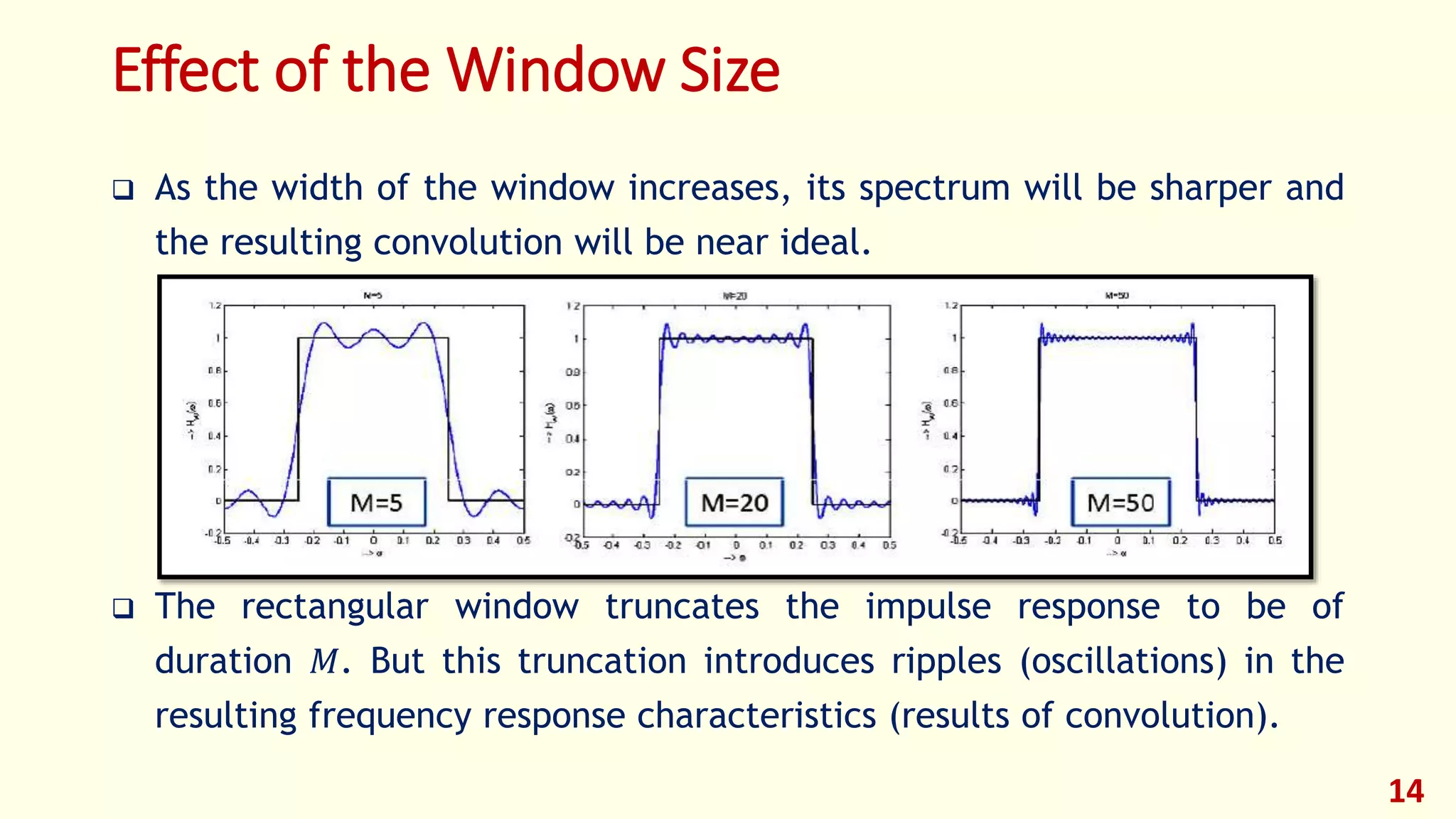 Effect of the Window Size
 As the width of the window increases, its spectrum will be sharper and
the resulting convolution will be near ideal.
 The rectangular window truncates the impulse response to be of
duration 𝑀. But this truncation introduces ripples (oscillations) in the
resulting frequency response characteristics (results of convolution).
14
 
