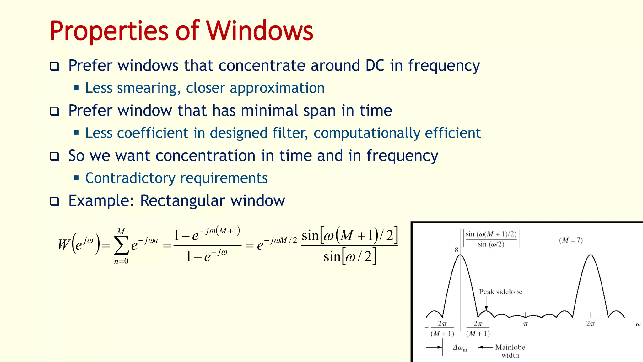 18
Properties of Windows
 Prefer windows that concentrate around DC in frequency
 Less smearing, closer approximation
 Prefer window that has minimal span in time
 Less coefficient in designed filter, computationally efficient
 So we want concentration in time and in frequency
 Contradictory requirements
 Example: Rectangular window
 
 
  
 2/sin
2/1sin
1
1 2/
1
0 



 



 





M
e
e
e
eeW Mj
j
MjM
n
njj
 