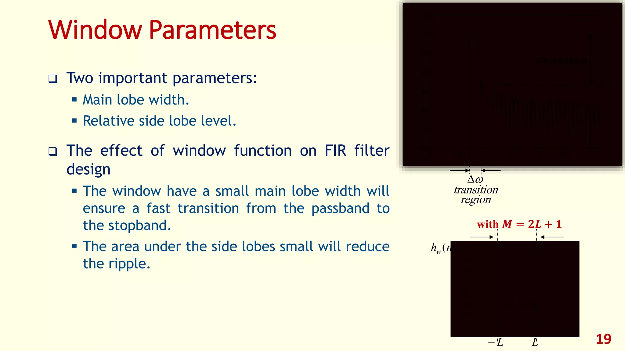 Window Parameters
 Two important parameters:
 Main lobe width.
 Relative side lobe level.
 The effect of window function on FIR filter
design
 The window have a small main lobe width will
ensure a fast transition from the passband to
the stopband.
 The area under the side lobes small will reduce
the ripple.
19
0 0.5 1 1.5 2 2.5 3
-120
-100
-80
-60
-40
-20
0
20

attenuation
transition
region
-100 -50 0 50 100
-0.1
-0.05
0
0.05
0.1
0.15
0.2
0.25
L L
)(nhw
n
with 𝑴 = 𝟐𝑳 + 𝟏
 