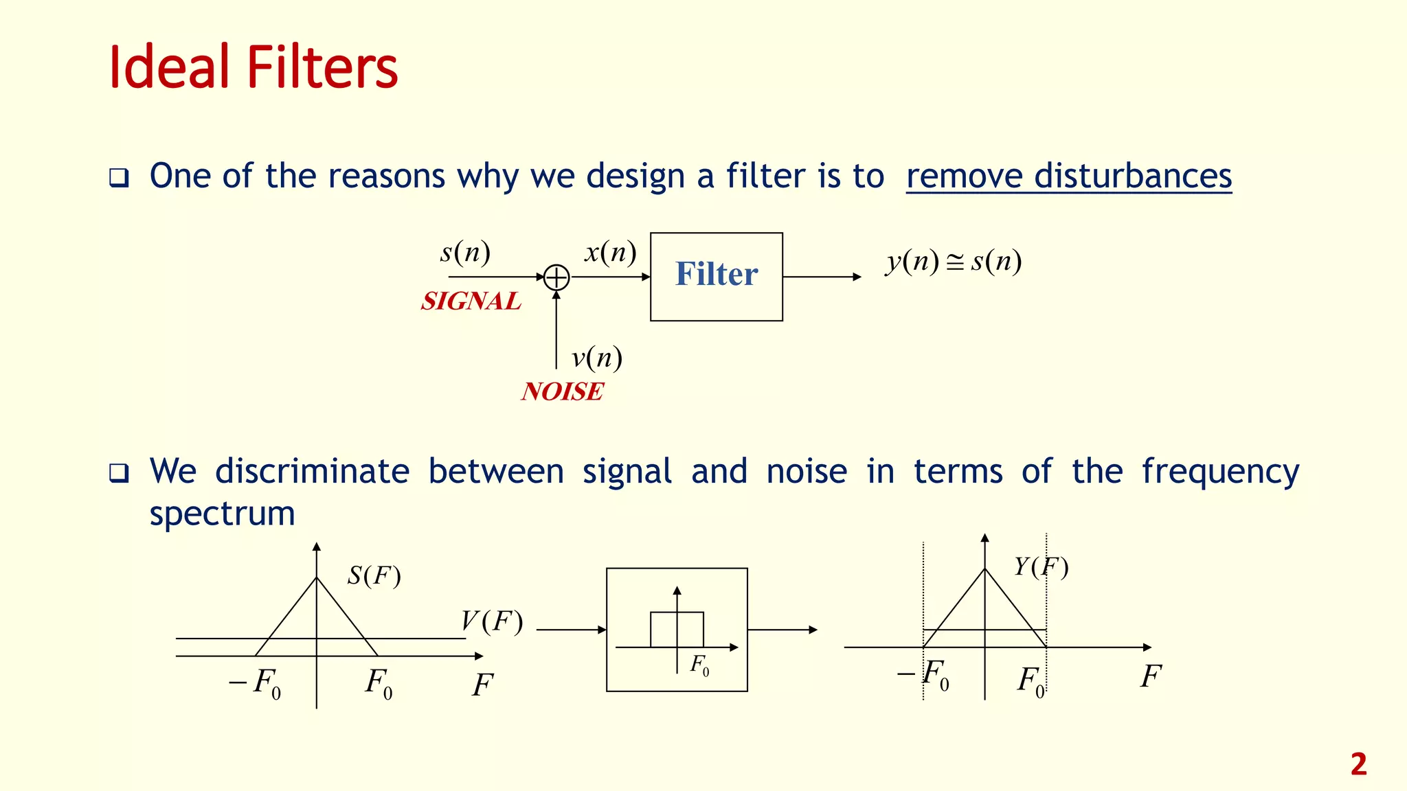 Ideal Filters
 One of the reasons why we design a filter is to remove disturbances
 We discriminate between signal and noise in terms of the frequency
spectrum
2

)(ns
)(nv
)(nx )()( nsny Filter
SIGNAL
NOISE
F
)(FS
)(FV
0F0F 0F
F
)(FY
0F0F
 