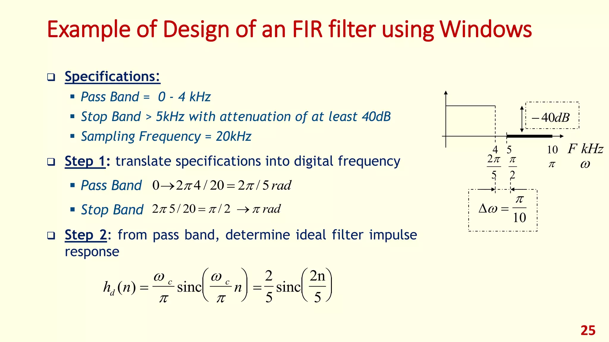 Example of Design of an FIR filter using Windows
 Specifications:
 Pass Band = 0 - 4 kHz
 Stop Band > 5kHz with attenuation of at least 40dB
 Sampling Frequency = 20kHz
 Step 1: translate specifications into digital frequency
 Pass Band
 Stop Band
 Step 2: from pass band, determine ideal filter impulse
response
25
2 5 20 2  / /  rad
0 2 4 20 2 5  / / rad
h n nd
c c
( ) 





 










sinc sinc
2n
5
2
5
40dB
F kHz54 10

2
2
5




10
 