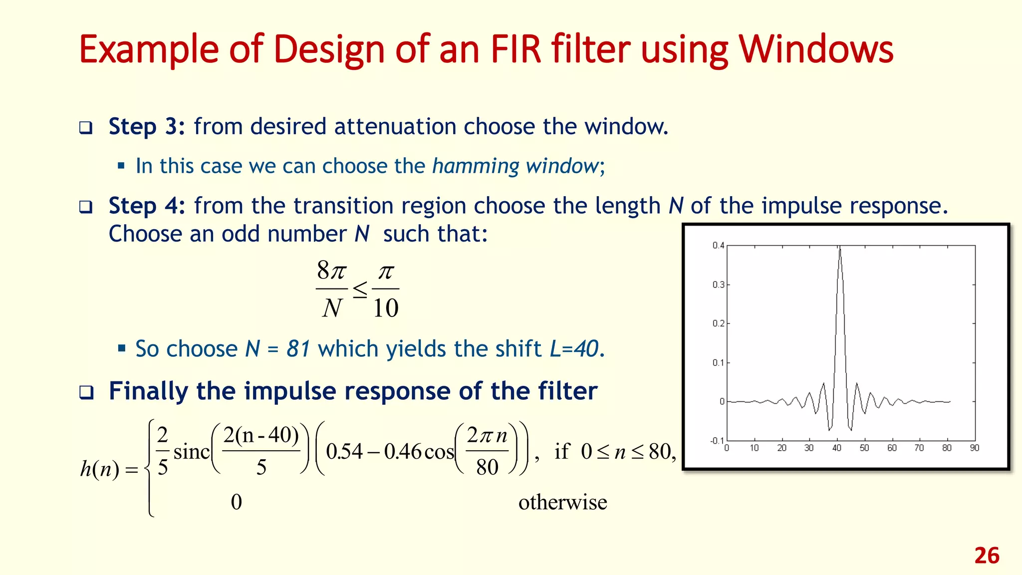 Example of Design of an FIR filter using Windows
 Step 3: from desired attenuation choose the window.
 In this case we can choose the hamming window;
 Step 4: from the transition region choose the length N of the impulse response.
Choose an odd number N such that:
 So choose N = 81 which yields the shift L=40.
 Finally the impulse response of the filter
26
8
10
 
N

h n
n
n
( )
. . cos , ,






 











  





2
5
054 046
2
80
0 80sinc
2(n-40)
5
if
0 otherwise

 