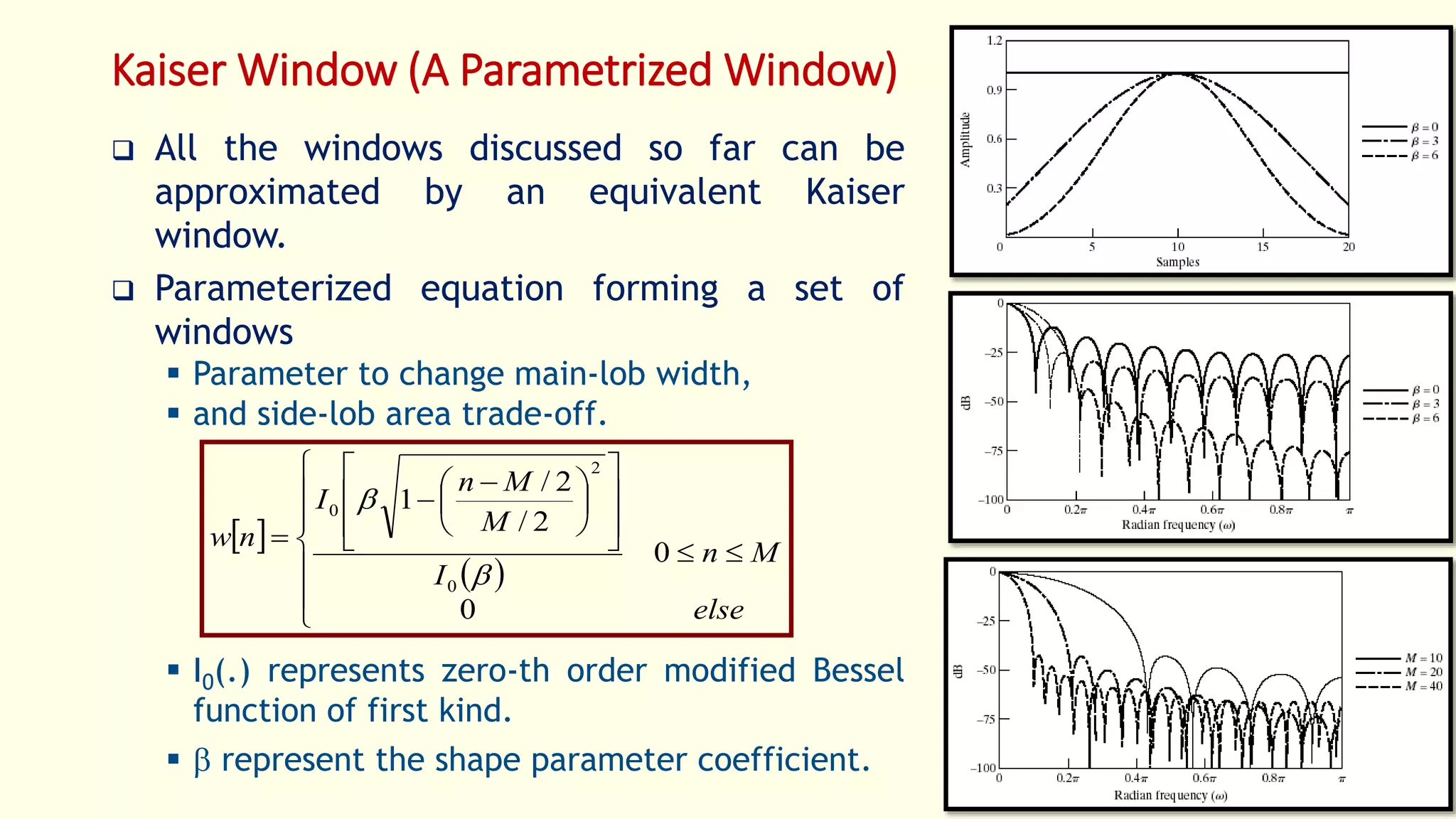 Kaiser Window (A Parametrized Window)
 All the windows discussed so far can be
approximated by an equivalent Kaiser
window.
 Parameterized equation forming a set of
windows
 Parameter to change main-lob width,
 and side-lob area trade-off.
 I0(.) represents zero-th order modified Bessel
function of first kind.
  represent the shape parameter coefficient.
29
 
 





















 


else
Mn
I
M
Mn
I
nw
0
0
2/
2/
1
0
2
0


 