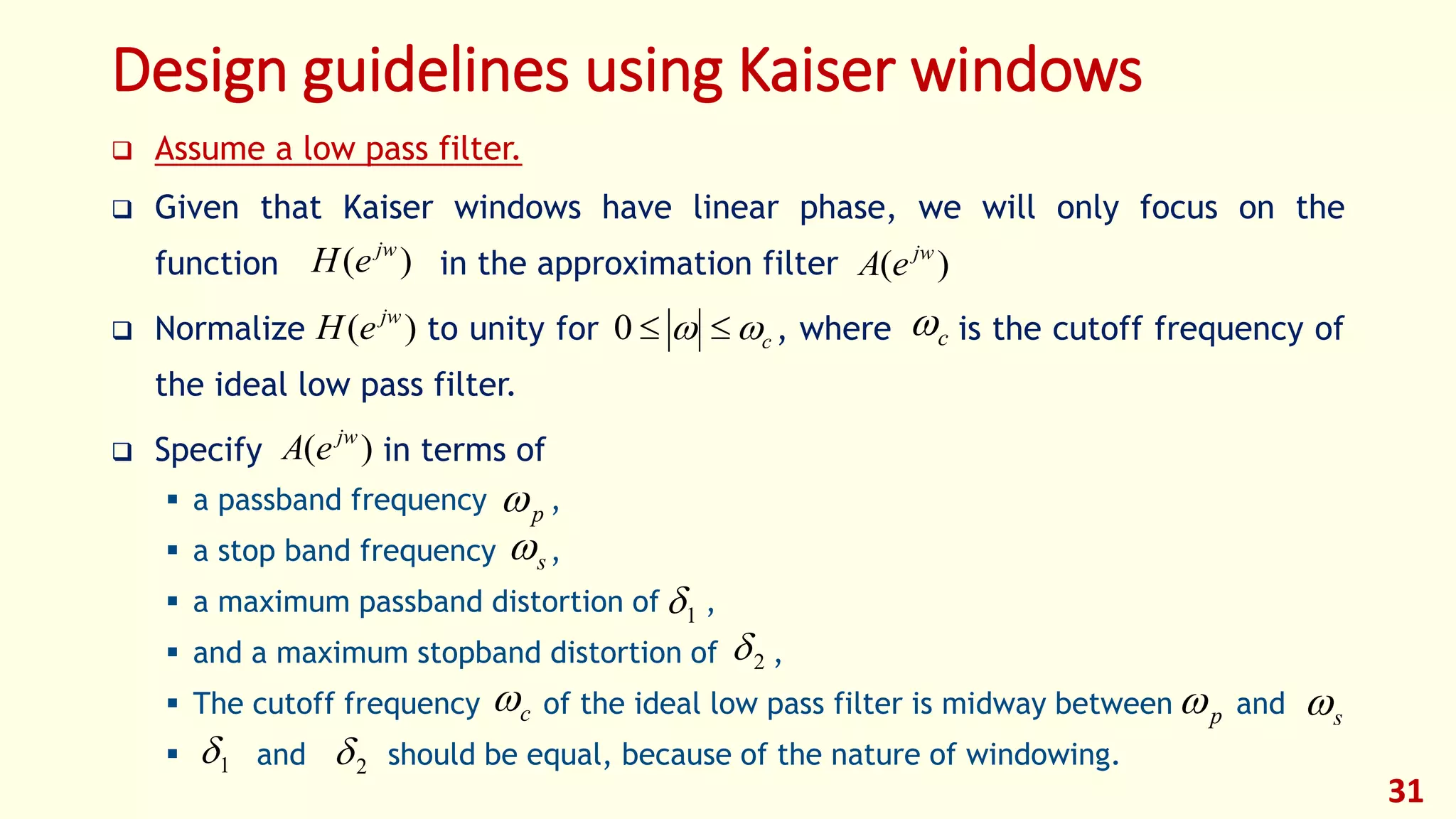 Design guidelines using Kaiser windows
 Assume a low pass filter.
 Given that Kaiser windows have linear phase, we will only focus on the
function in the approximation filter
 Normalize to unity for , where is the cutoff frequency of
the ideal low pass filter.
 Specify in terms of
 a passband frequency ,
 a stop band frequency ,
 a maximum passband distortion of ,
 and a maximum stopband distortion of ,
 The cutoff frequency of the ideal low pass filter is midway between and
 and should be equal, because of the nature of windowing.
31
)( jw
eA)( jw
eH
)( jw
eH c 0 c
)( jw
eA
p
s
1
2
c p s
1 2
 