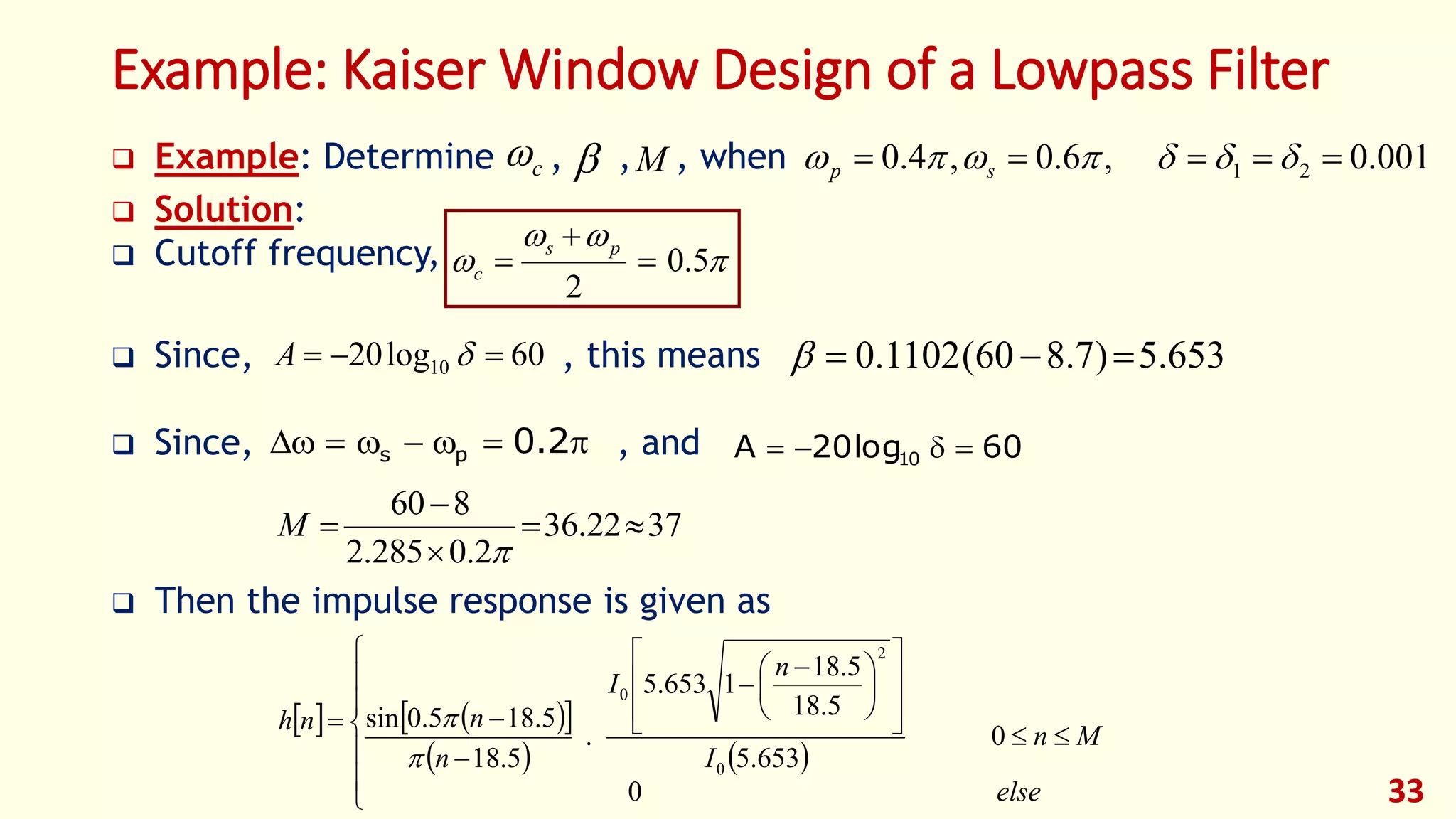 33
Example: Kaiser Window Design of a Lowpass Filter
 Example: Determine , , , when
 Solution:
 Cutoff frequency,
 Since, , this means
 Since, , and
 Then the impulse response is given as
001.0,6.0,4.0 21   sp


 5.0
2



ps
c
 2.0ps
60log20 10  A 653.5)7.860(1102.0 
3722.36
2.0285.2
860





M
    
   





















 



else
Mn
I
n
I
n
nnh
0
0
653.5
5.18
5.18
1653.5
.
5.18
5.185.0sin
0
2
0


c  M
60log20A 10 
 
