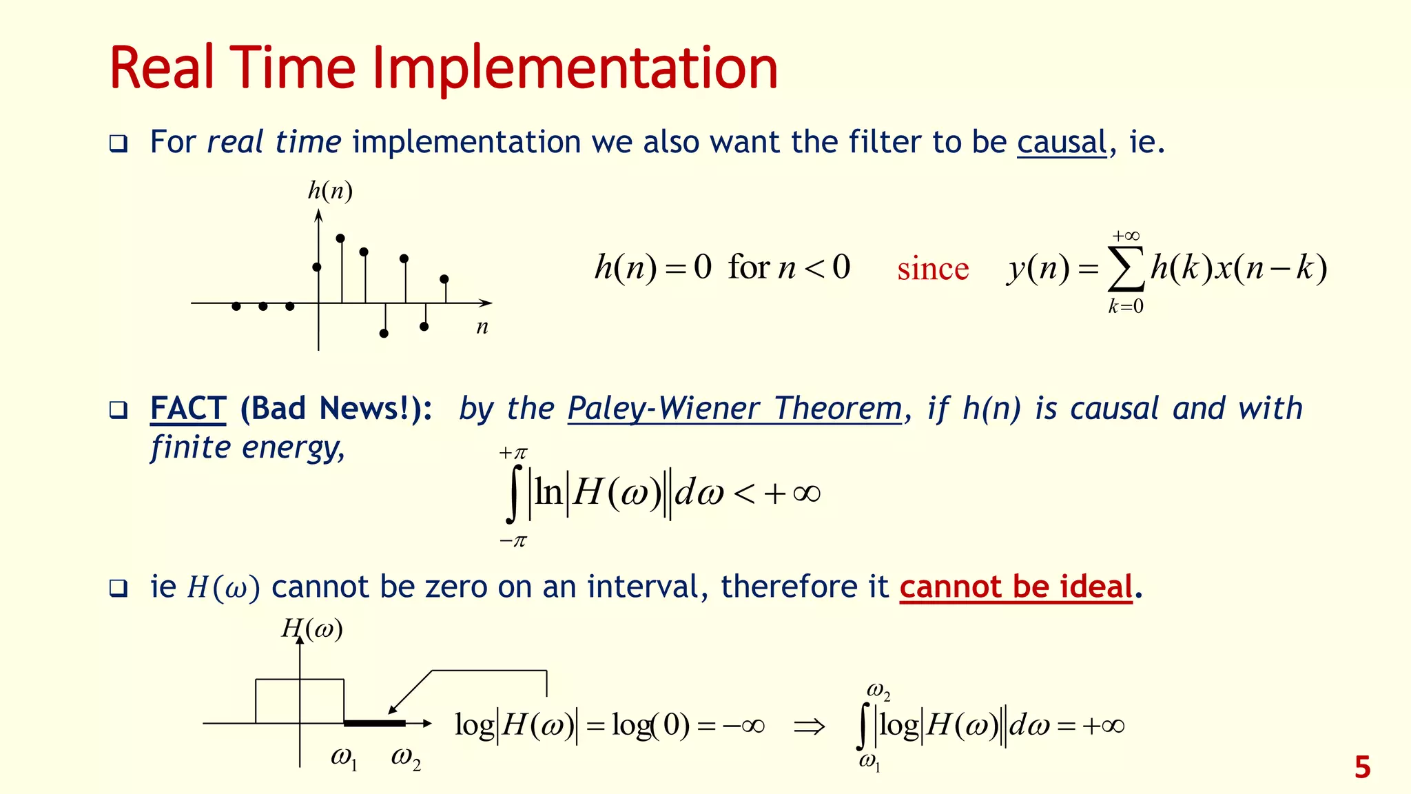 Real Time Implementation
 For real time implementation we also want the filter to be causal, ie.
 FACT (Bad News!): by the Paley-Wiener Theorem, if h(n) is causal and with
finite energy,
 ie 𝐻(𝜔) cannot be zero on an interval, therefore it cannot be ideal.
5
0for0)(  nnh

 




h n( )
n

since 



0
)()()(
k
knxkhny






 dH )(ln
)(H
   dHH )(log)0log()(log
1 2 1
2
 