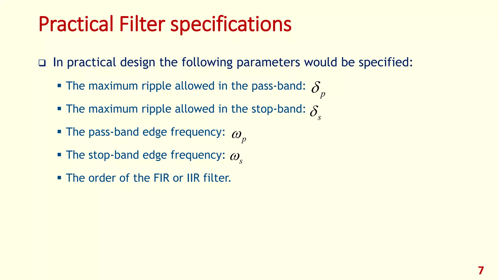 Practical Filter specifications
 In practical design the following parameters would be specified:
 The maximum ripple allowed in the pass-band:
 The maximum ripple allowed in the stop-band:
 The pass-band edge frequency:
 The stop-band edge frequency:
 The order of the FIR or IIR filter.
7
p
s
p
s
 