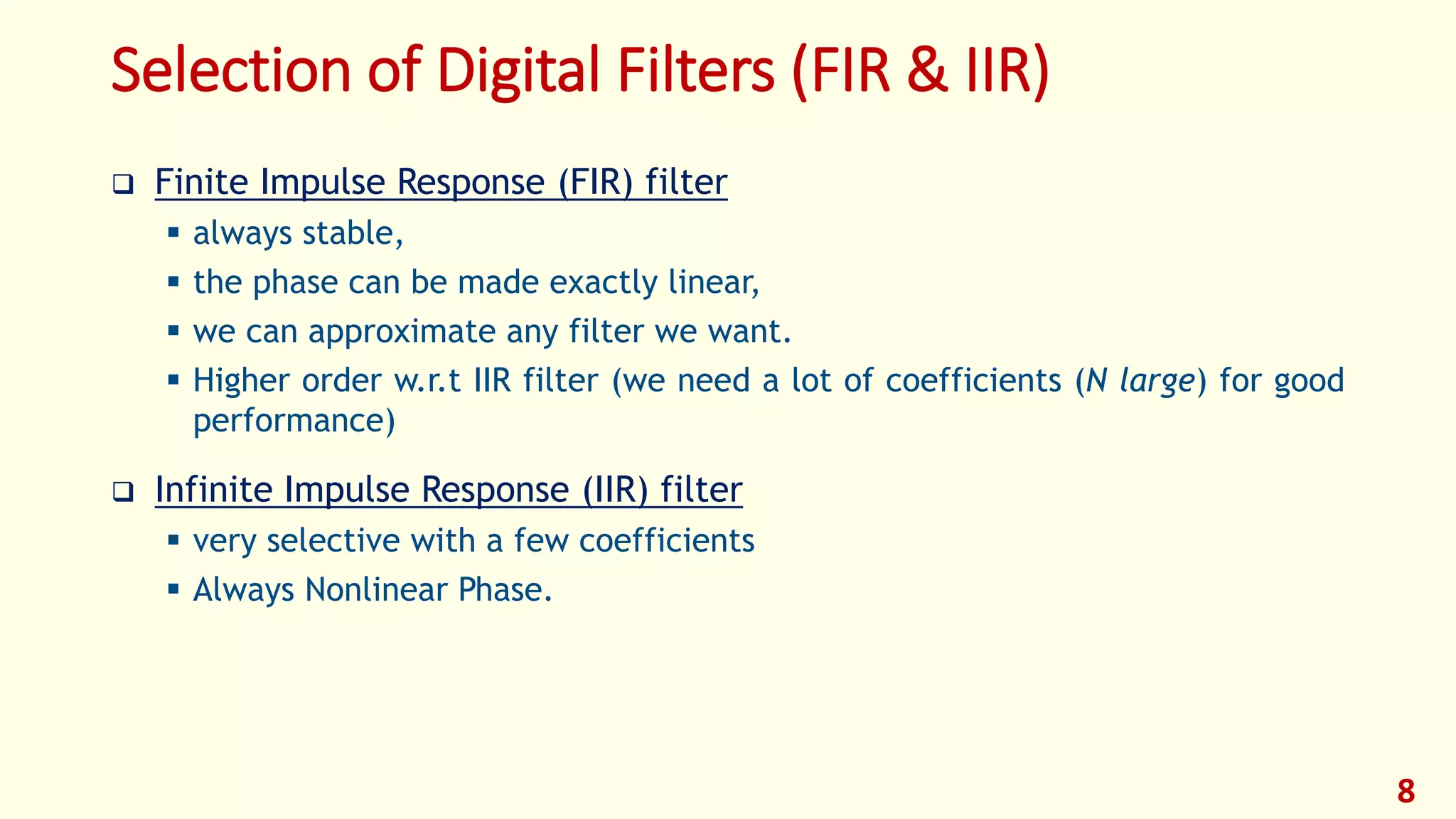 Selection of Digital Filters (FIR & IIR)
 Finite Impulse Response (FIR) filter
 always stable,
 the phase can be made exactly linear,
 we can approximate any filter we want.
 Higher order w.r.t IIR filter (we need a lot of coefficients (N large) for good
performance)
 Infinite Impulse Response (IIR) filter
 very selective with a few coefficients
 Always Nonlinear Phase.
8
 