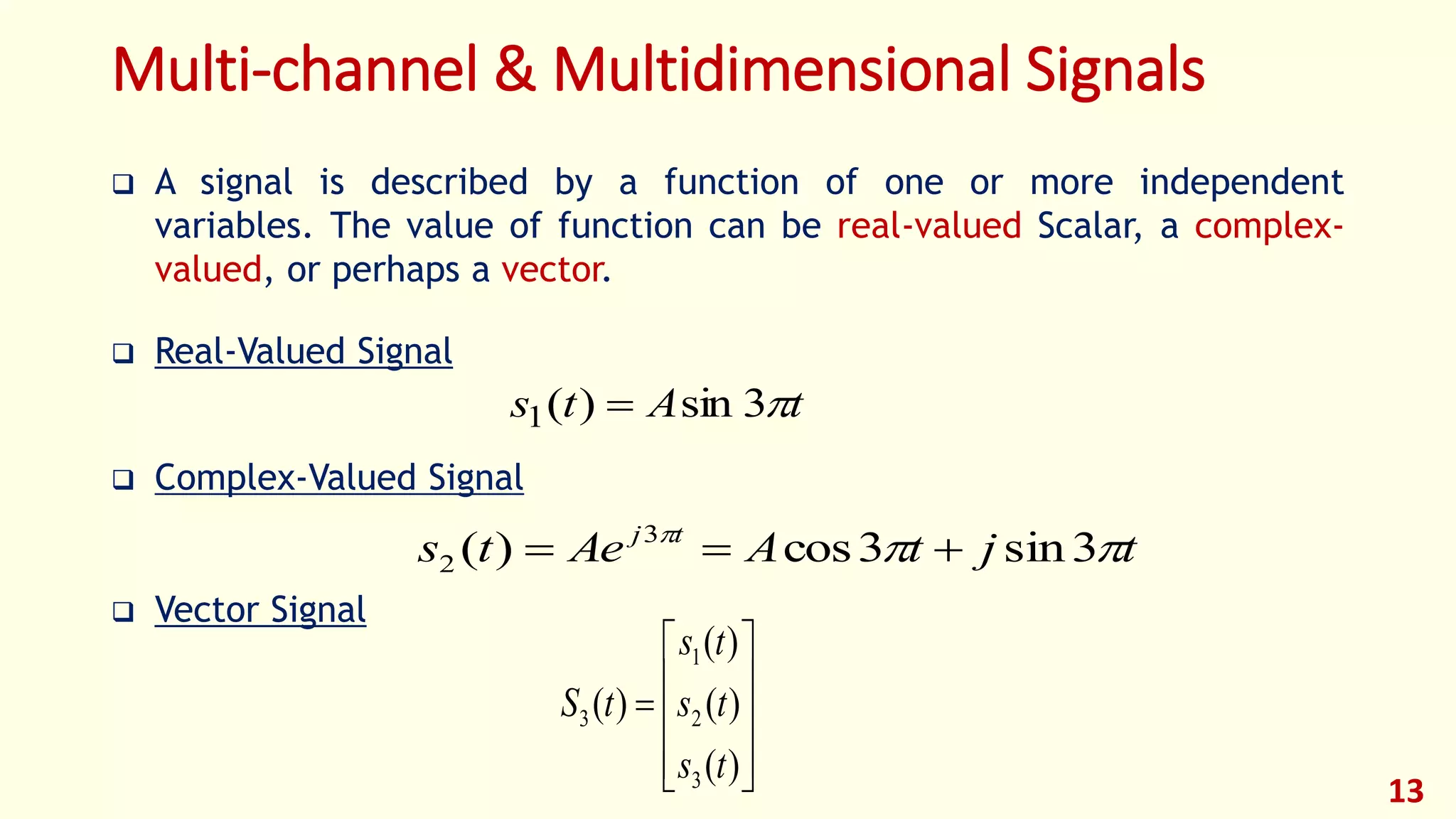 Multi-channel & Multidimensional Signals
 A signal is described by a function of one or more independent
variables. The value of function can be real-valued Scalar, a complex-
valued, or perhaps a vector.
 Real-Valued Signal
 Complex-Valued Signal
 Vector Signal
tAts 3sin)(1 
tjtAAets tj

3sin3cos)( 3
2 











)(
)(
)(
)(
3
2
1
3
ts
ts
ts
tS
13
 
