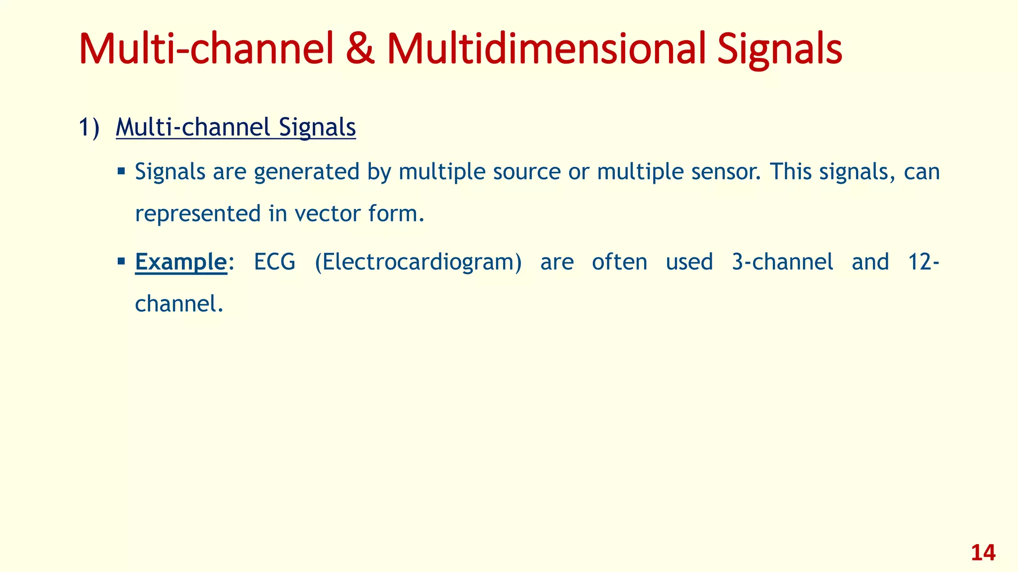 Multi-channel & Multidimensional Signals
1) Multi-channel Signals
 Signals are generated by multiple source or multiple sensor. This signals, can
represented in vector form.
 Example: ECG (Electrocardiogram) are often used 3-channel and 12-
channel.
14
 