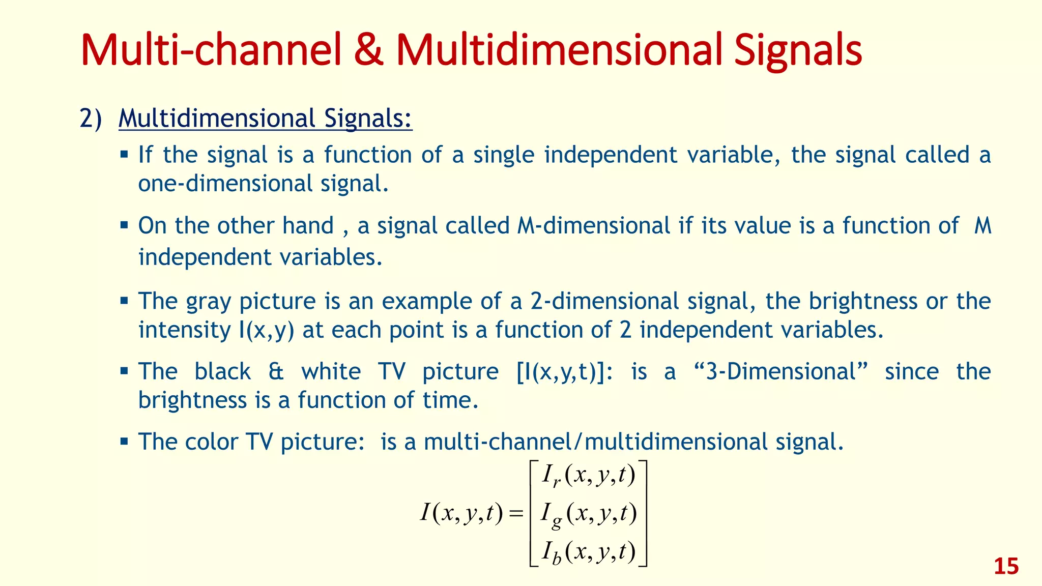 Multi-channel & Multidimensional Signals
2) Multidimensional Signals:
 If the signal is a function of a single independent variable, the signal called a
one-dimensional signal.
 On the other hand , a signal called M-dimensional if its value is a function of M
independent variables.
 The gray picture is an example of a 2-dimensional signal, the brightness or the
intensity I(x,y) at each point is a function of 2 independent variables.
 The black & white TV picture [I(x,y,t)]: is a “3-Dimensional” since the
brightness is a function of time.
 The color TV picture: is a multi-channel/multidimensional signal.











),,(
),,(
),,(
),,(
tyxI
tyxI
tyxI
tyxI
b
g
r
15
 