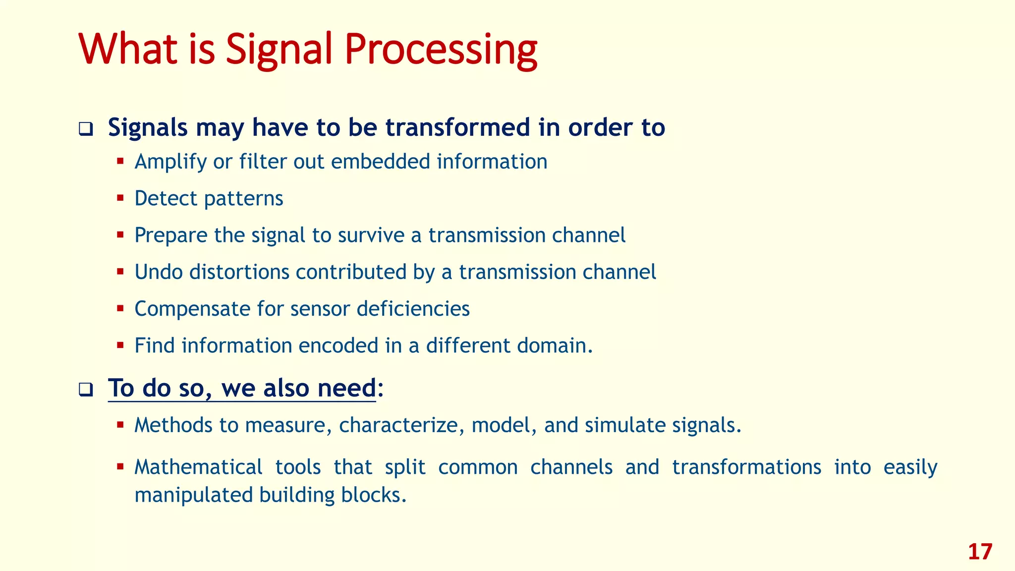 What is Signal Processing
 Signals may have to be transformed in order to
 Amplify or filter out embedded information
 Detect patterns
 Prepare the signal to survive a transmission channel
 Undo distortions contributed by a transmission channel
 Compensate for sensor deficiencies
 Find information encoded in a different domain.
 To do so, we also need:
 Methods to measure, characterize, model, and simulate signals.
 Mathematical tools that split common channels and transformations into easily
manipulated building blocks.
17
 