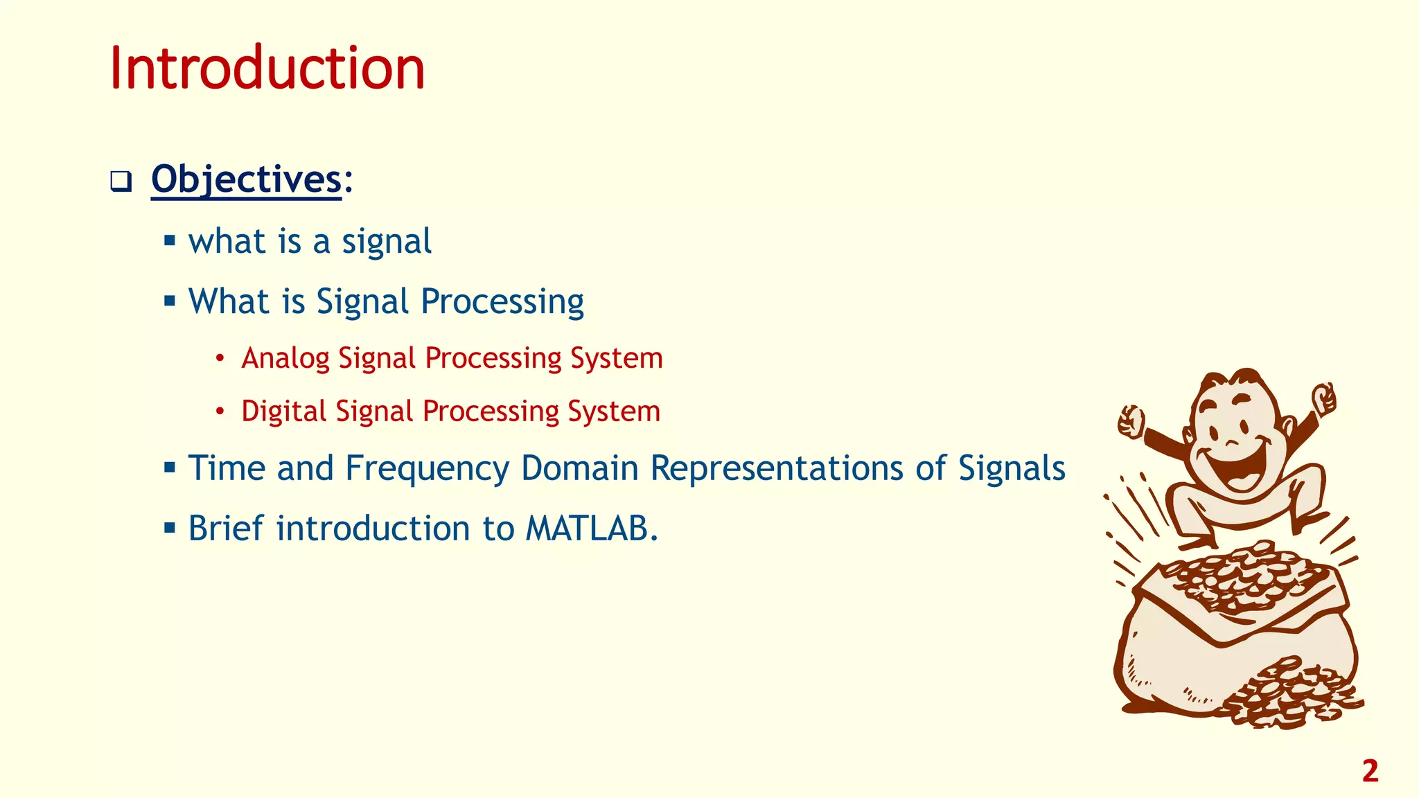 Introduction
 Objectives:
 what is a signal
 What is Signal Processing
• Analog Signal Processing System
• Digital Signal Processing System
 Time and Frequency Domain Representations of Signals
 Brief introduction to MATLAB.
2
 
