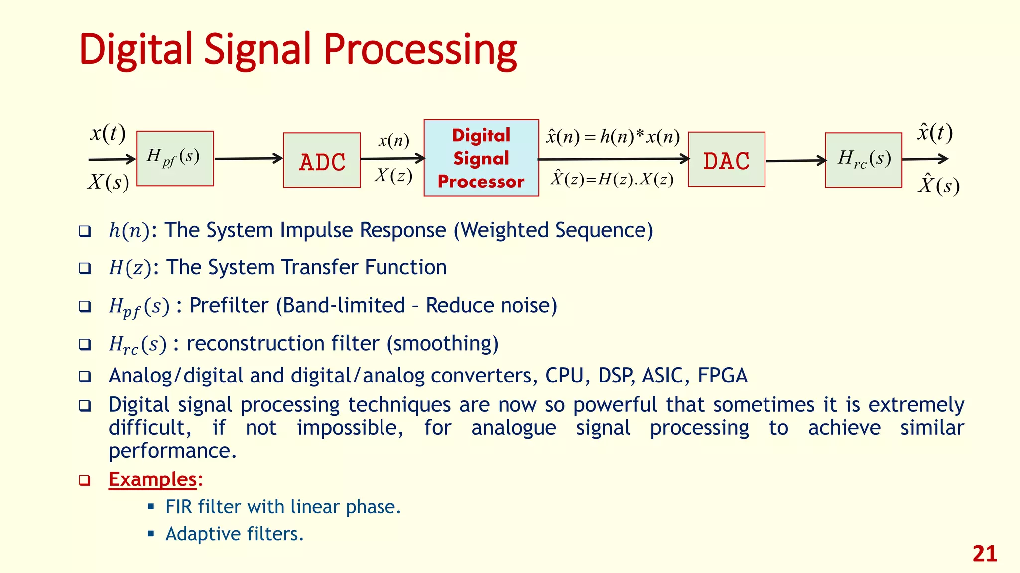 Digital Signal Processing
 ℎ(𝑛): The System Impulse Response (Weighted Sequence)
 𝐻(𝑧): The System Transfer Function
 𝐻 𝑝𝑓(𝑠) : Prefilter (Band-limited – Reduce noise)
 𝐻𝑟𝑐(𝑠) : reconstruction filter (smoothing)
 Analog/digital and digital/analog converters, CPU, DSP, ASIC, FPGA
 Digital signal processing techniques are now so powerful that sometimes it is extremely
difficult, if not impossible, for analogue signal processing to achieve similar
performance.
 Examples:
 FIR filter with linear phase.
 Adaptive filters.
)(nx
)(zX
)(*)()(ˆ nxnhnx 
)(.)()(ˆ zXzHzX 
)(sH pf )(sHrc
)(tx
)(sX
)(ˆ tx
)(ˆ sX
Digital
Signal
Processor
ADC DAC
21
 