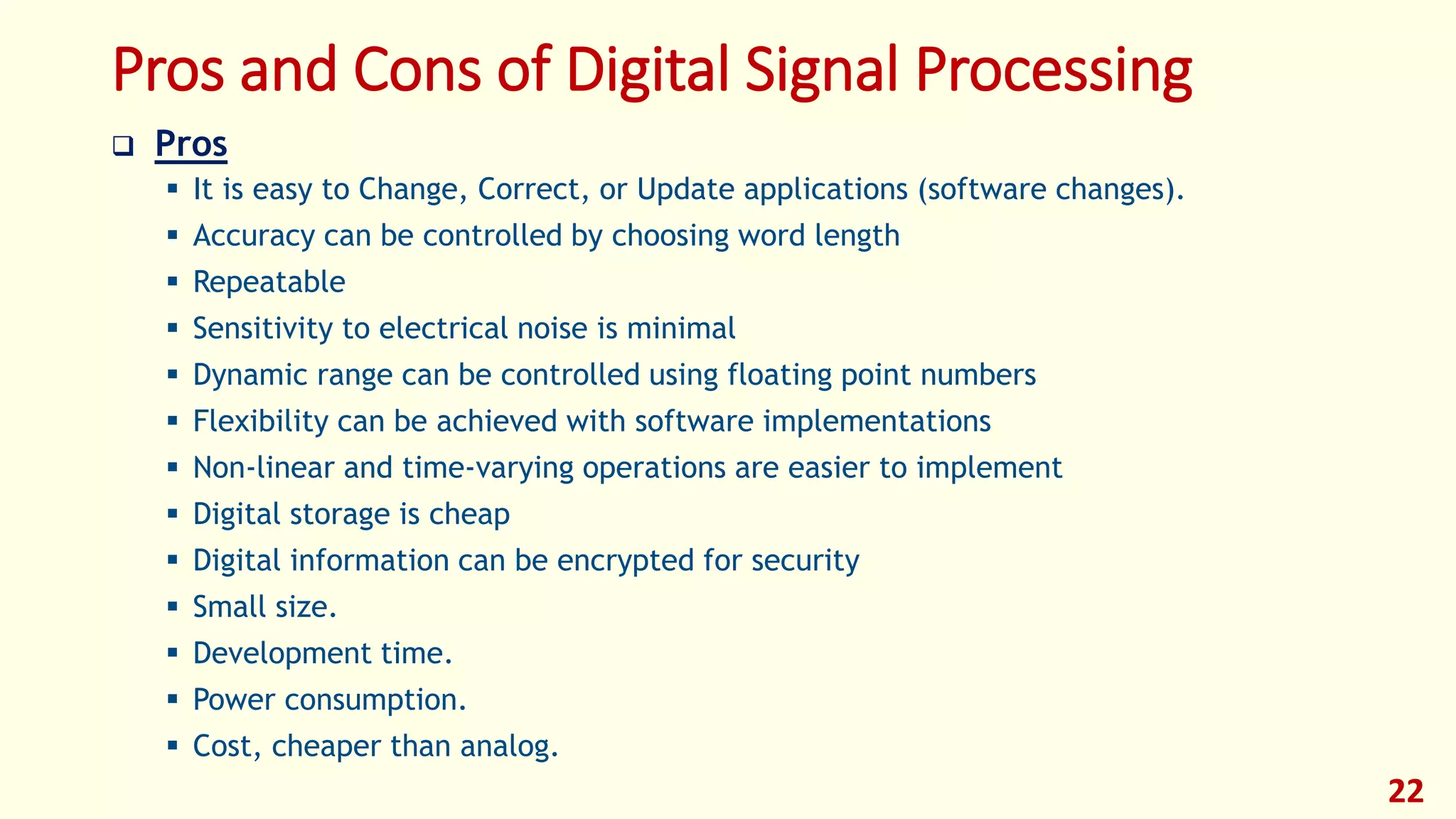 Pros and Cons of Digital Signal Processing
 Pros
 It is easy to Change, Correct, or Update applications (software changes).
 Accuracy can be controlled by choosing word length
 Repeatable
 Sensitivity to electrical noise is minimal
 Dynamic range can be controlled using floating point numbers
 Flexibility can be achieved with software implementations
 Non-linear and time-varying operations are easier to implement
 Digital storage is cheap
 Digital information can be encrypted for security
 Small size.
 Development time.
 Power consumption.
 Cost, cheaper than analog.
22
 