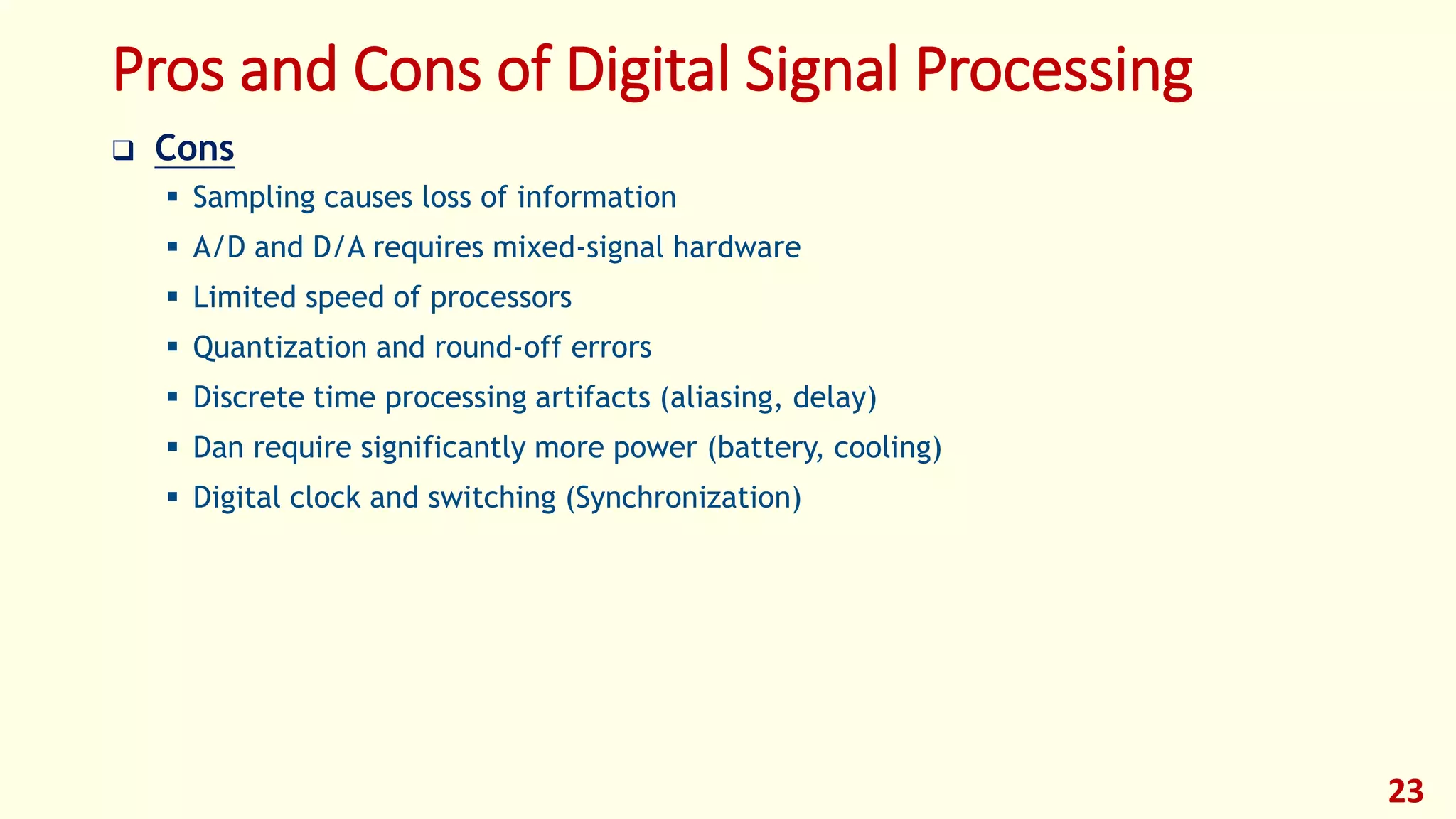 Pros and Cons of Digital Signal Processing
 Cons
 Sampling causes loss of information
 A/D and D/A requires mixed-signal hardware
 Limited speed of processors
 Quantization and round-off errors
 Discrete time processing artifacts (aliasing, delay)
 Dan require significantly more power (battery, cooling)
 Digital clock and switching (Synchronization)
23
 