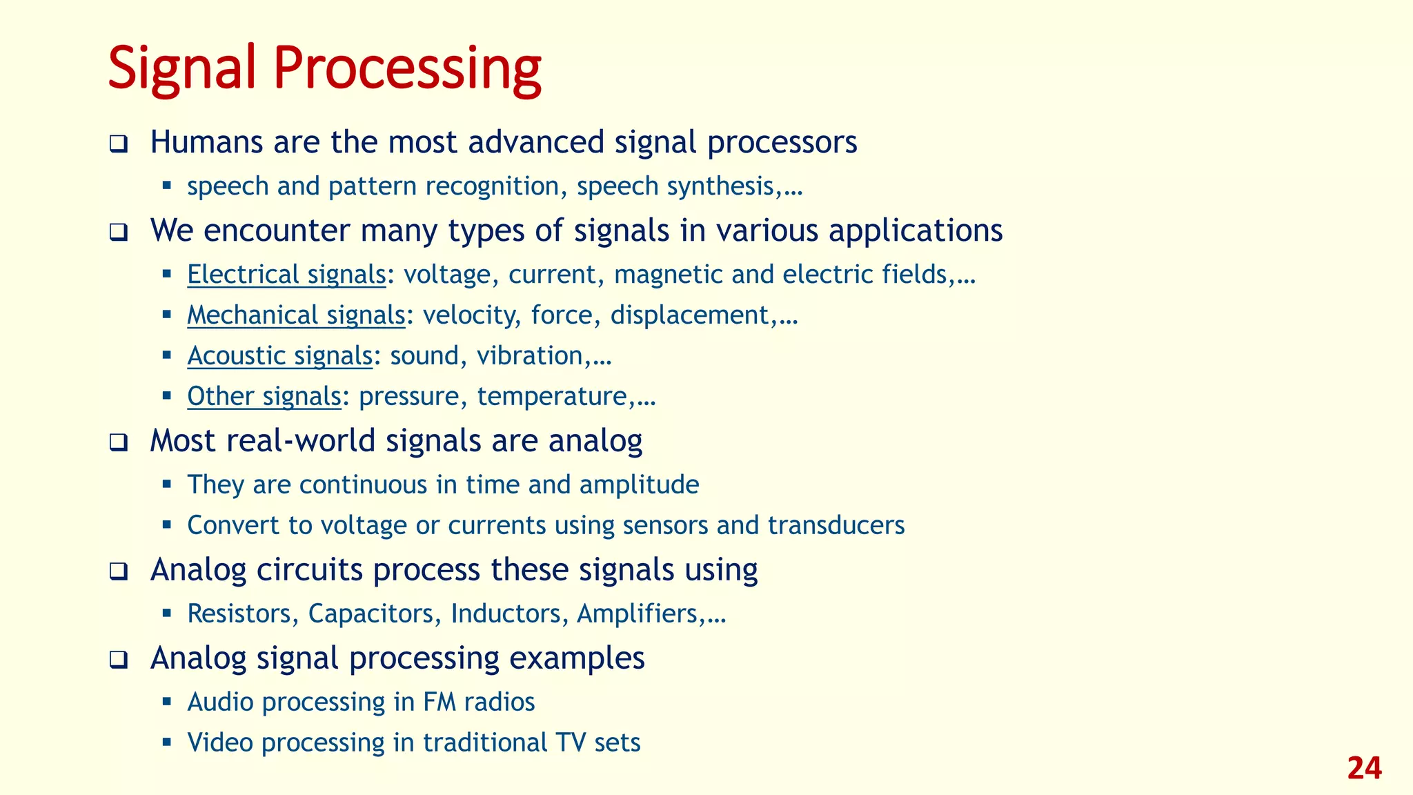 Signal Processing
 Humans are the most advanced signal processors
 speech and pattern recognition, speech synthesis,…
 We encounter many types of signals in various applications
 Electrical signals: voltage, current, magnetic and electric fields,…
 Mechanical signals: velocity, force, displacement,…
 Acoustic signals: sound, vibration,…
 Other signals: pressure, temperature,…
 Most real-world signals are analog
 They are continuous in time and amplitude
 Convert to voltage or currents using sensors and transducers
 Analog circuits process these signals using
 Resistors, Capacitors, Inductors, Amplifiers,…
 Analog signal processing examples
 Audio processing in FM radios
 Video processing in traditional TV sets
24
 