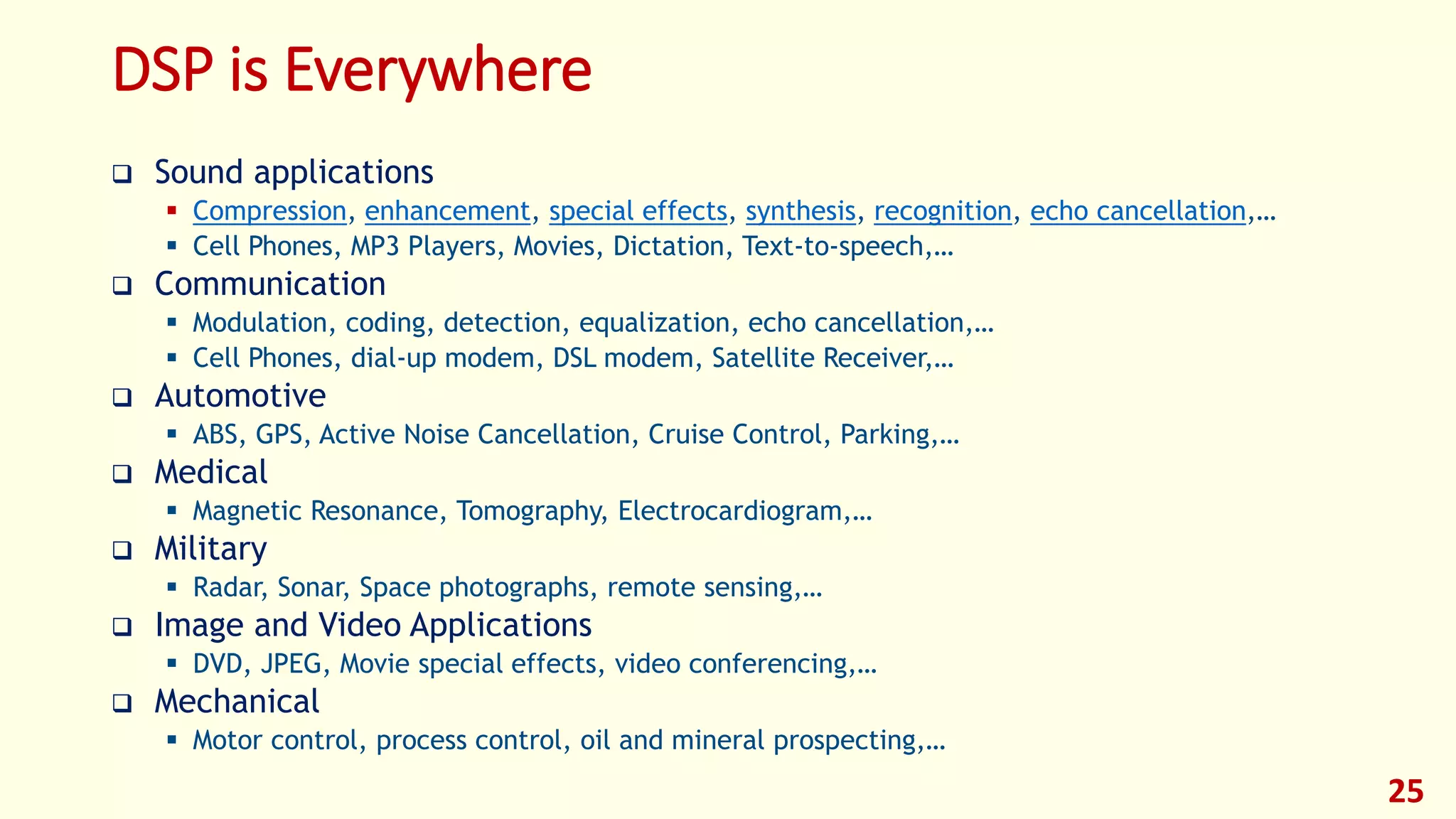DSP is Everywhere
 Sound applications
 Compression, enhancement, special effects, synthesis, recognition, echo cancellation,…
 Cell Phones, MP3 Players, Movies, Dictation, Text-to-speech,…
 Communication
 Modulation, coding, detection, equalization, echo cancellation,…
 Cell Phones, dial-up modem, DSL modem, Satellite Receiver,…
 Automotive
 ABS, GPS, Active Noise Cancellation, Cruise Control, Parking,…
 Medical
 Magnetic Resonance, Tomography, Electrocardiogram,…
 Military
 Radar, Sonar, Space photographs, remote sensing,…
 Image and Video Applications
 DVD, JPEG, Movie special effects, video conferencing,…
 Mechanical
 Motor control, process control, oil and mineral prospecting,…
25
 