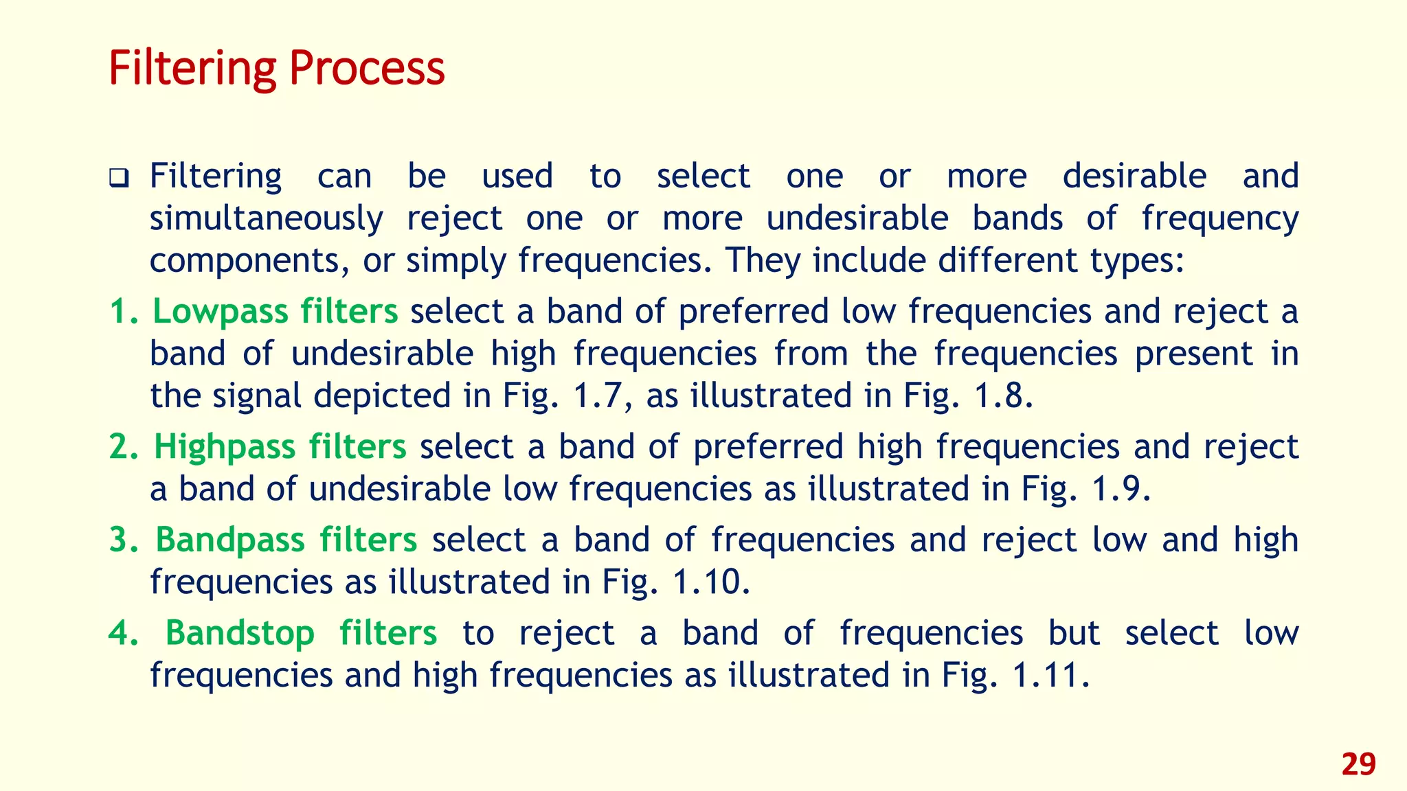 Filtering Process
 Filtering can be used to select one or more desirable and
simultaneously reject one or more undesirable bands of frequency
components, or simply frequencies. They include different types:
1. Lowpass filters select a band of preferred low frequencies and reject a
band of undesirable high frequencies from the frequencies present in
the signal depicted in Fig. 1.7, as illustrated in Fig. 1.8.
2. Highpass filters select a band of preferred high frequencies and reject
a band of undesirable low frequencies as illustrated in Fig. 1.9.
3. Bandpass filters select a band of frequencies and reject low and high
frequencies as illustrated in Fig. 1.10.
4. Bandstop filters to reject a band of frequencies but select low
frequencies and high frequencies as illustrated in Fig. 1.11.
29
 