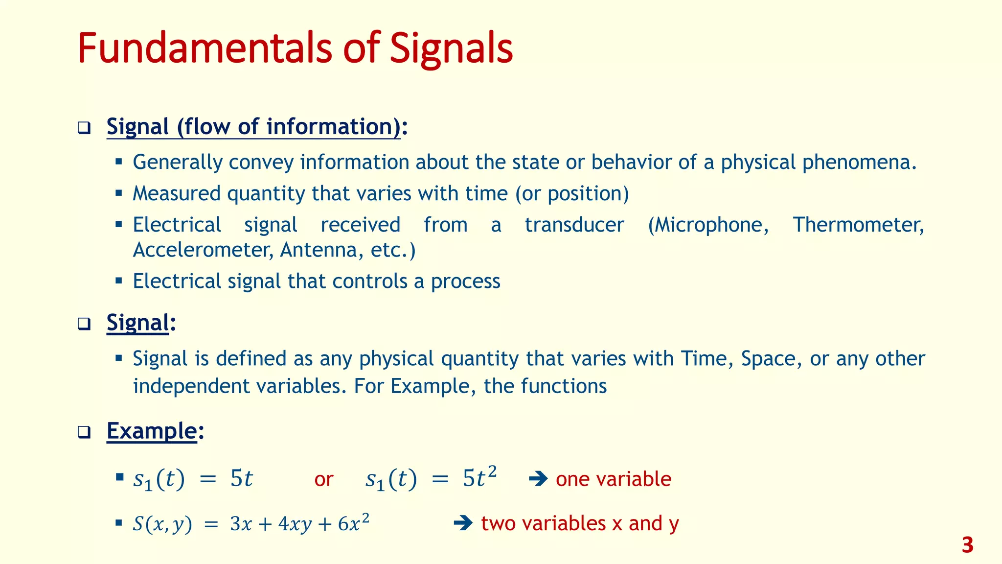 Fundamentals of Signals
 Signal (flow of information):
 Generally convey information about the state or behavior of a physical phenomena.
 Measured quantity that varies with time (or position)
 Electrical signal received from a transducer (Microphone, Thermometer,
Accelerometer, Antenna, etc.)
 Electrical signal that controls a process
 Signal:
 Signal is defined as any physical quantity that varies with Time, Space, or any other
independent variables. For Example, the functions
 Example:
 𝑠1(𝑡) = 5𝑡 or 𝑠1(𝑡) = 5𝑡2  one variable
 𝑆(𝑥, 𝑦) = 3𝑥 + 4𝑥𝑦 + 6𝑥2
 two variables x and y
3
 
