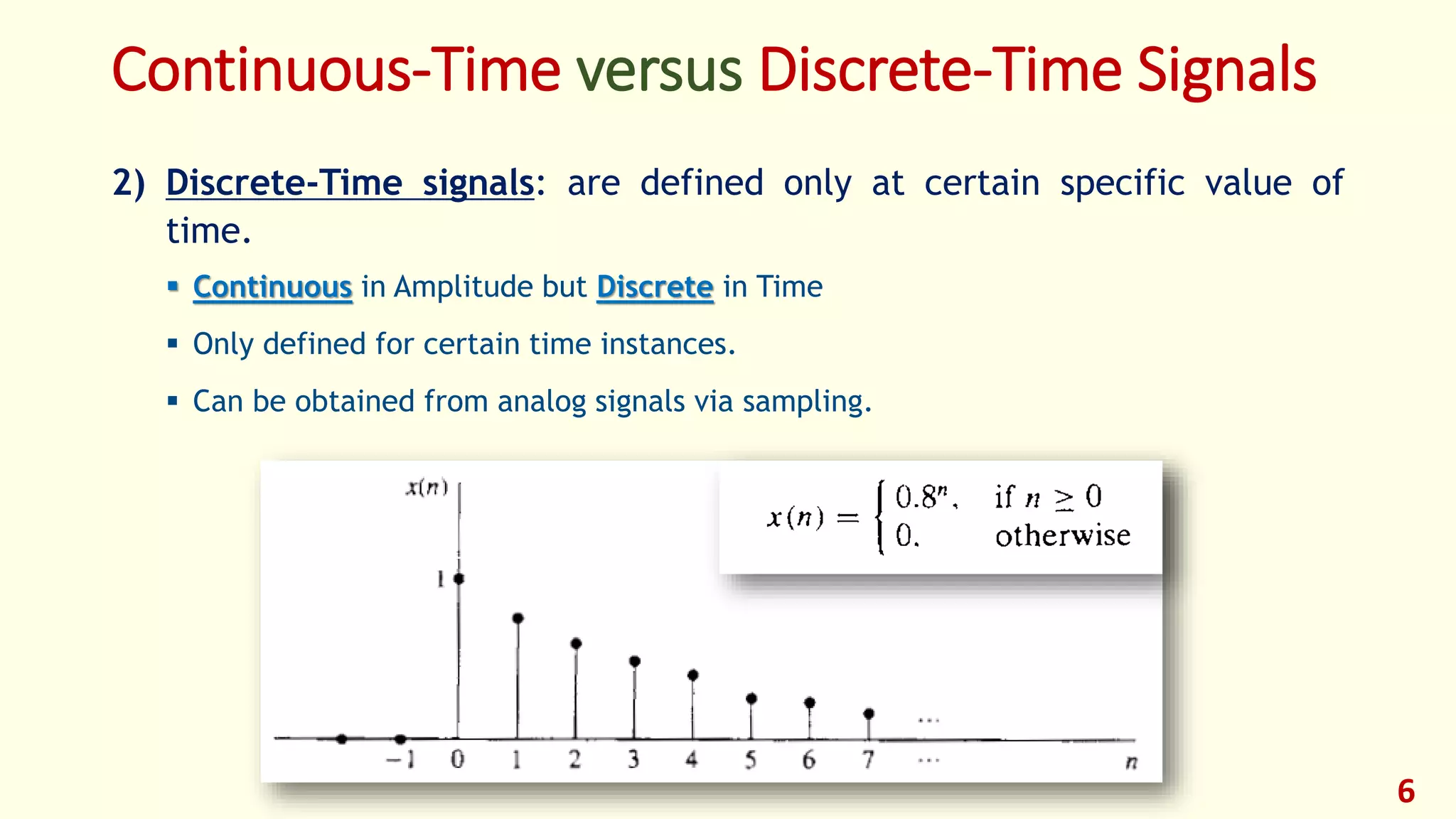 Continuous-Time versus Discrete-Time Signals
2) Discrete-Time signals: are defined only at certain specific value of
time.
 Continuous in Amplitude but Discrete in Time
 Only defined for certain time instances.
 Can be obtained from analog signals via sampling.
6
 