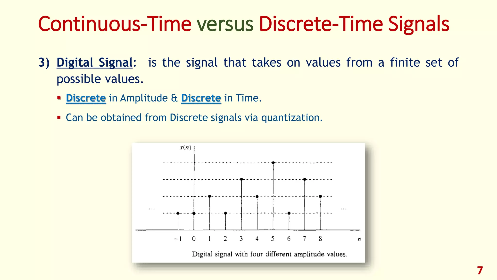 3) Digital Signal: is the signal that takes on values from a finite set of
possible values.
 Discrete in Amplitude & Discrete in Time.
 Can be obtained from Discrete signals via quantization.
7
Continuous-Time versus Discrete-Time Signals
 