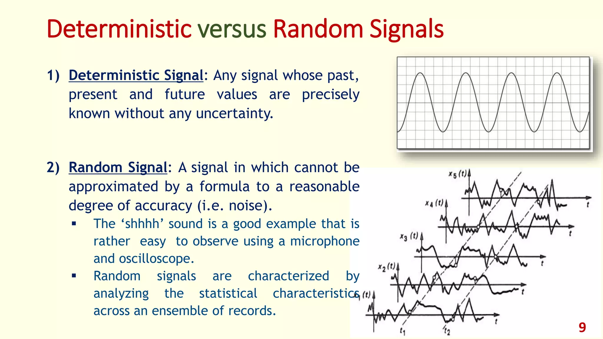 Deterministic versus Random Signals
1) Deterministic Signal: Any signal whose past,
present and future values are precisely
known without any uncertainty.
2) Random Signal: A signal in which cannot be
approximated by a formula to a reasonable
degree of accuracy (i.e. noise).
 The ‘shhhh’ sound is a good example that is
rather easy to observe using a microphone
and oscilloscope.
 Random signals are characterized by
analyzing the statistical characteristics
across an ensemble of records.
9
 