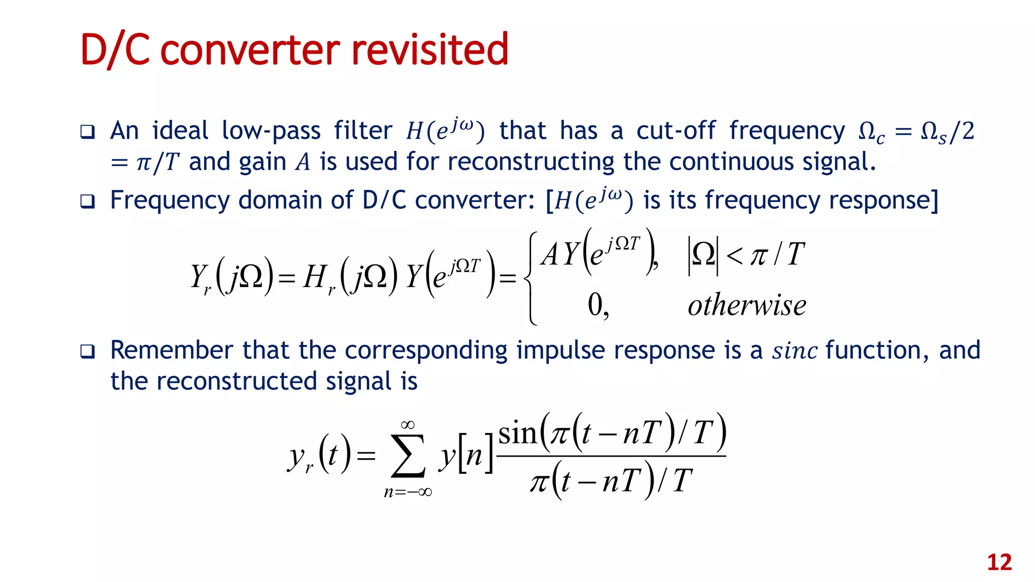 D/C converter revisited
 An ideal low-pass filter 𝐻(𝑒 𝑗𝜔) that has a cut-off frequency Ω 𝑐 = Ω 𝑠/2
= 𝜋/𝑇 and gain 𝐴 is used for reconstructing the continuous signal.
 Frequency domain of D/C converter: [𝐻(𝑒 𝑗𝜔) is its frequency response]
 Remember that the corresponding impulse response is a 𝑠𝑖𝑛𝑐 function, and
the reconstructed signal is
12
      
 

 


n
r
TnTt
TnTt
nyty
/
/sin


       


 



otherwise
TeYA
eYjHjY
Tj
Tj
rr
,0
/, 
 