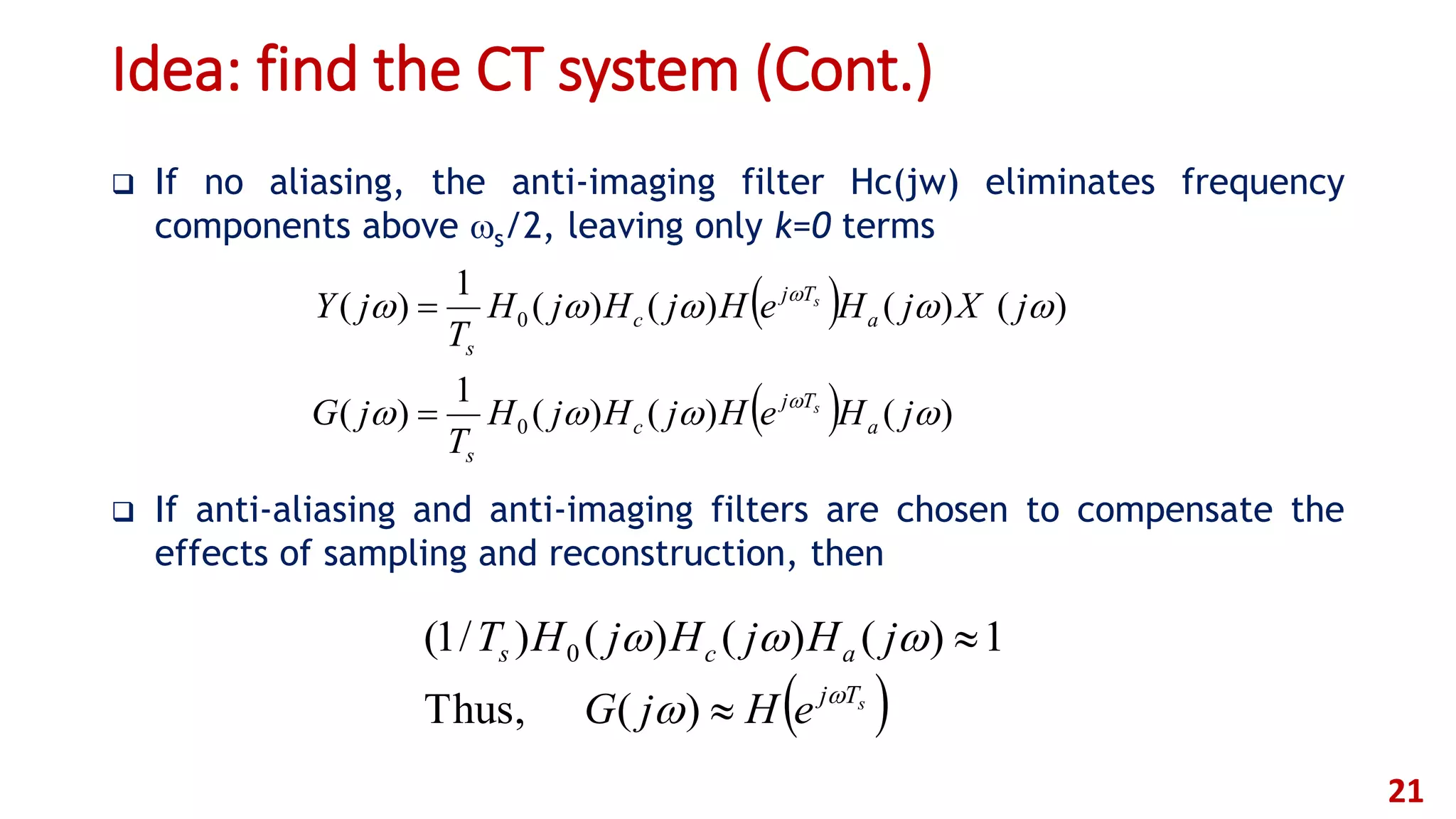 Idea: find the CT system (Cont.)
 If no aliasing, the anti-imaging filter Hc(jw) eliminates frequency
components above s/2, leaving only k=0 terms
 If anti-aliasing and anti-imaging filters are chosen to compensate the
effects of sampling and reconstruction, then
21
 
  )()()(
1
)(
)()()()(
1
)(
0
0




jHeHjHjH
T
jG
jXjHeHjHjH
T
jY
a
Tj
c
s
a
Tj
c
s
s
s


 sTj
acs
eHjG
jHjHjHT





)(Thus,
1)()()()/1( 0
 