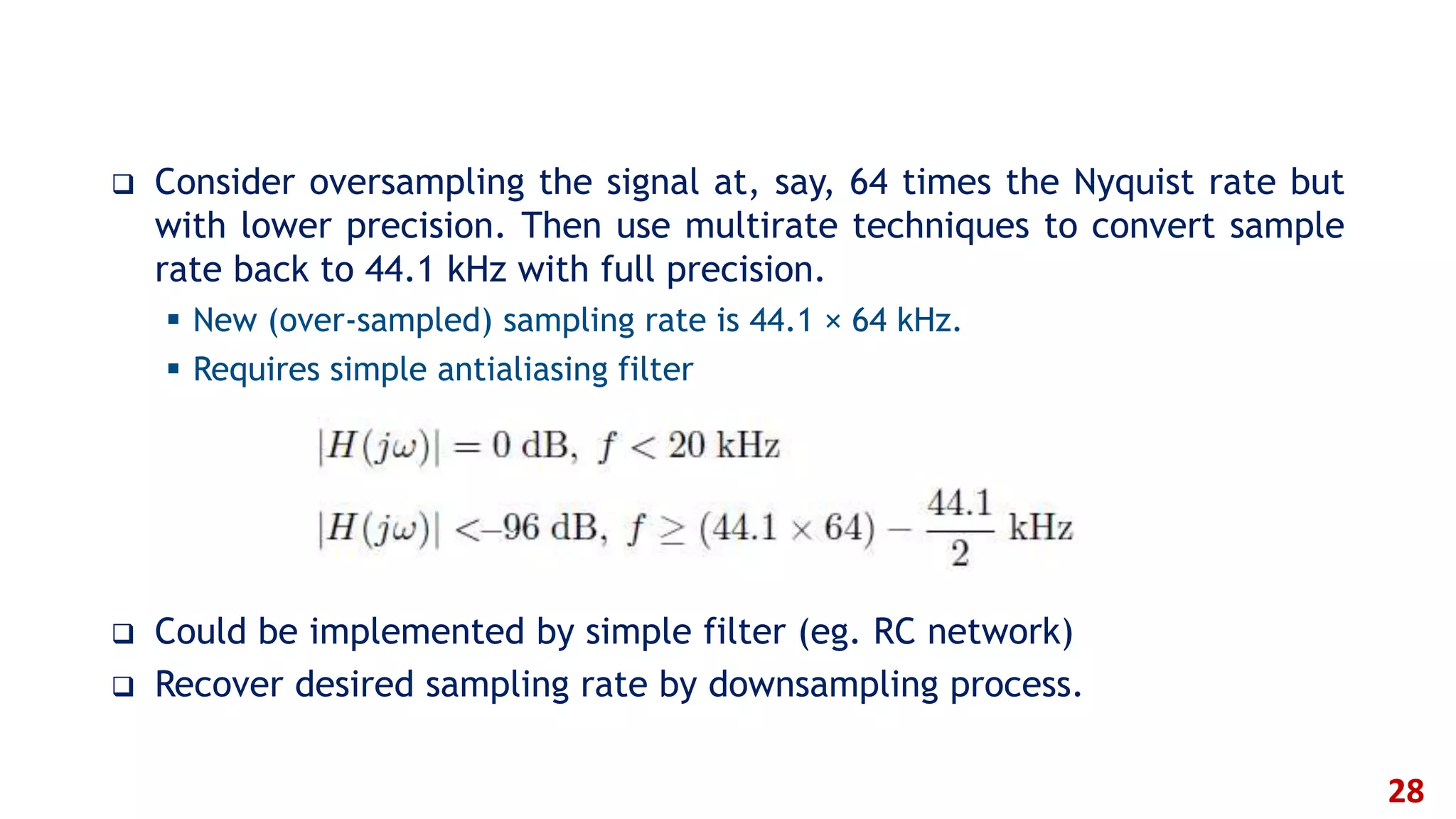  Consider oversampling the signal at, say, 64 times the Nyquist rate but
with lower precision. Then use multirate techniques to convert sample
rate back to 44.1 kHz with full precision.
 New (over-sampled) sampling rate is 44.1 × 64 kHz.
 Requires simple antialiasing filter
 Could be implemented by simple filter (eg. RC network)
 Recover desired sampling rate by downsampling process.
28
 