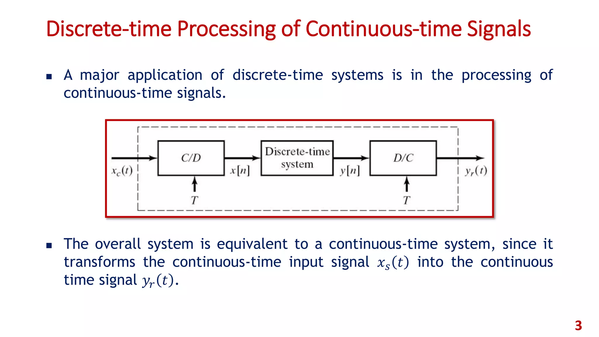 Discrete-time Processing of Continuous-time Signals
 A major application of discrete-time systems is in the processing of
continuous-time signals.
 The overall system is equivalent to a continuous-time system, since it
transforms the continuous-time input signal 𝑥 𝑠 𝑡 into the continuous
time signal 𝑦𝑟 𝑡 .
3
 