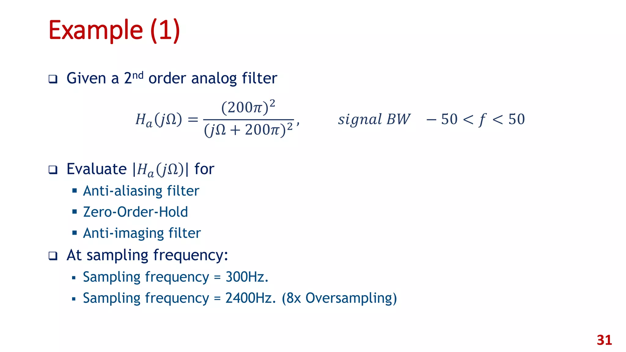Example (1)
 Given a 2nd order analog filter
 Evaluate 𝐻 𝑎 𝑗Ω for
 Anti-aliasing filter
 Zero-Order-Hold
 Anti-imaging filter
 At sampling frequency:
 Sampling frequency = 300Hz.
 Sampling frequency = 2400Hz. (8x Oversampling)
31
𝐻 𝑎 𝑗Ω =
(200𝜋)2
(𝑗Ω + 200𝜋)2
, 𝑠𝑖𝑔𝑛𝑎𝑙 𝐵𝑊 − 50 < 𝑓 < 50
 