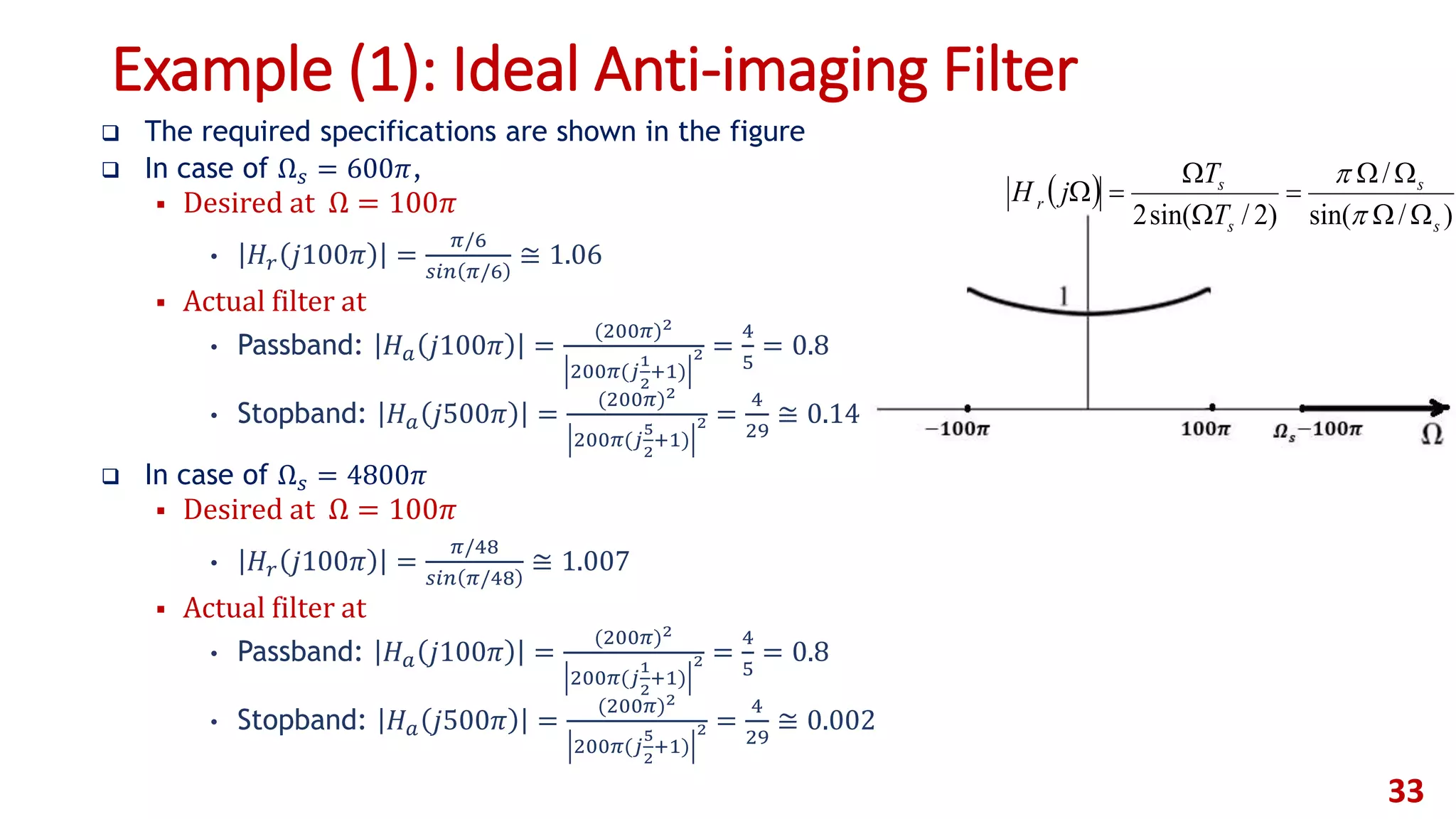Example (1): Ideal Anti-imaging Filter
 The required specifications are shown in the figure
 In case of Ω 𝑠 = 600𝜋,
 Desired at Ω = 100𝜋
• 𝐻𝑟 𝑗100𝜋 =
𝜋/6
𝑠𝑖𝑛 𝜋/6
≅ 1.06
 Actual filter at
• Passband: 𝐻 𝑎 𝑗100𝜋 =
(200𝜋)2
200𝜋(𝑗
1
2
+1)
2 =
4
5
= 0.8
• Stopband: 𝐻 𝑎 𝑗500𝜋 =
(200𝜋)2
200𝜋(𝑗
5
2
+1)
2 =
4
29
≅ 0.14
 In case of Ω 𝑠 = 4800𝜋
 Desired at Ω = 100𝜋
• 𝐻𝑟 𝑗100𝜋 =
𝜋/48
𝑠𝑖𝑛 𝜋/48
≅ 1.007
 Actual filter at
• Passband: 𝐻 𝑎 𝑗100𝜋 =
(200𝜋)2
200𝜋(𝑗
1
2
+1)
2 =
4
5
= 0.8
• Stopband: 𝐻 𝑎 𝑗500𝜋 =
(200𝜋)2
200𝜋(𝑗
5
2
+1)
2 =
4
29
≅ 0.002
33
 
)/sin(
/
)2/sin(2 s
s
s
s
r
T
T
jH








 