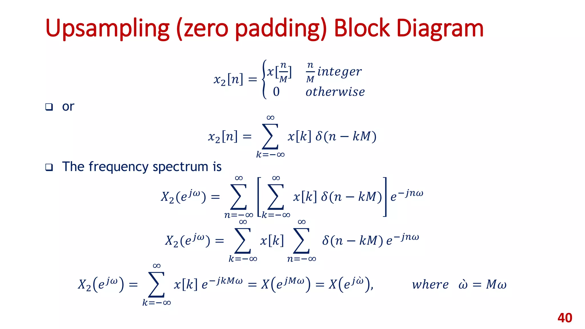 Upsampling (zero padding) Block Diagram
𝑥2 𝑛 =
𝑥[
𝑛
𝑀
]
𝑛
𝑀
𝑖𝑛𝑡𝑒𝑔𝑒𝑟
0 𝑜𝑡ℎ𝑒𝑟𝑤𝑖𝑠𝑒
 or
𝑥2 𝑛 =
𝑘=−∞
∞
𝑥 𝑘 𝛿(𝑛 − 𝑘𝑀)
 The frequency spectrum is
𝑋2(𝑒 𝑗𝜔
) =
𝑛=−∞
∞
𝑘=−∞
∞
𝑥 𝑘 𝛿(𝑛 − 𝑘𝑀) 𝑒−𝑗𝑛𝜔
𝑋2(𝑒 𝑗𝜔
) =
𝑘=−∞
∞
𝑥 𝑘
𝑛=−∞
∞
𝛿(𝑛 − 𝑘𝑀) 𝑒−𝑗𝑛𝜔
𝑋2 𝑒 𝑗𝜔 =
𝑘=−∞
∞
𝑥 𝑘 𝑒−𝑗𝑘𝑀𝜔 = 𝑋 𝑒 𝑗𝑀𝜔 = 𝑋 𝑒 𝑗 𝜔 , 𝑤ℎ𝑒𝑟𝑒 𝜔 = 𝑀𝜔
40
 