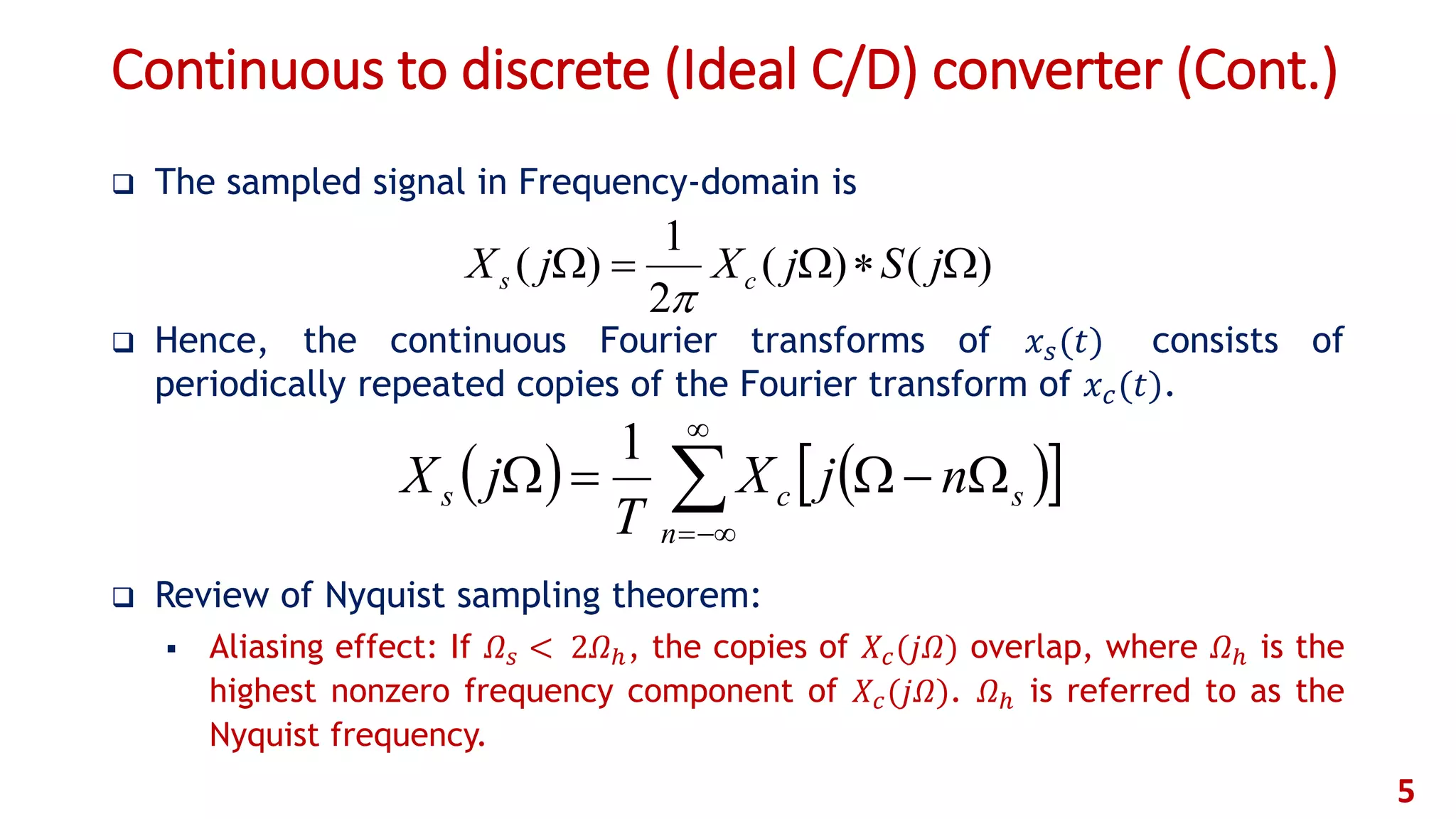 Continuous to discrete (Ideal C/D) converter (Cont.)
 The sampled signal in Frequency-domain is
 Hence, the continuous Fourier transforms of 𝑥 𝑠(𝑡) consists of
periodically repeated copies of the Fourier transform of 𝑥 𝑐(𝑡).
 Review of Nyquist sampling theorem:
 Aliasing effect: If 𝛺 𝑠 < 2𝛺ℎ, the copies of 𝑋𝑐(𝑗𝛺) overlap, where 𝛺ℎ is the
highest nonzero frequency component of 𝑋𝑐(𝑗𝛺). 𝛺ℎ is referred to as the
Nyquist frequency.
5
)()(
2
1
)(  jSjXjX cs

    



n
scs njX
T
jX
1
 