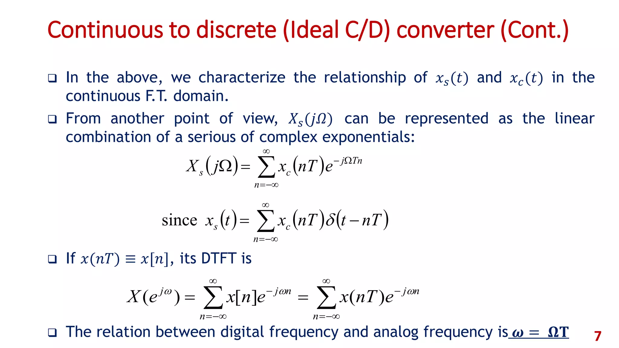 Continuous to discrete (Ideal C/D) converter (Cont.)
 In the above, we characterize the relationship of 𝑥 𝑠(𝑡) and 𝑥 𝑐(𝑡) in the
continuous F.T. domain.
 From another point of view, 𝑋𝑠(𝑗𝛺) can be represented as the linear
combination of a serious of complex exponentials:
 If 𝑥(𝑛𝑇) ≡ 𝑥[𝑛], its DTFT is
 The relation between digital frequency and analog frequency is 𝝎 = 𝛀𝐓 7
     



n
cs nTtnTxtx since
   




n
Tnj
cs enTxjX








n
nj
n
njj
enTxenxeX 
)(][)(
 