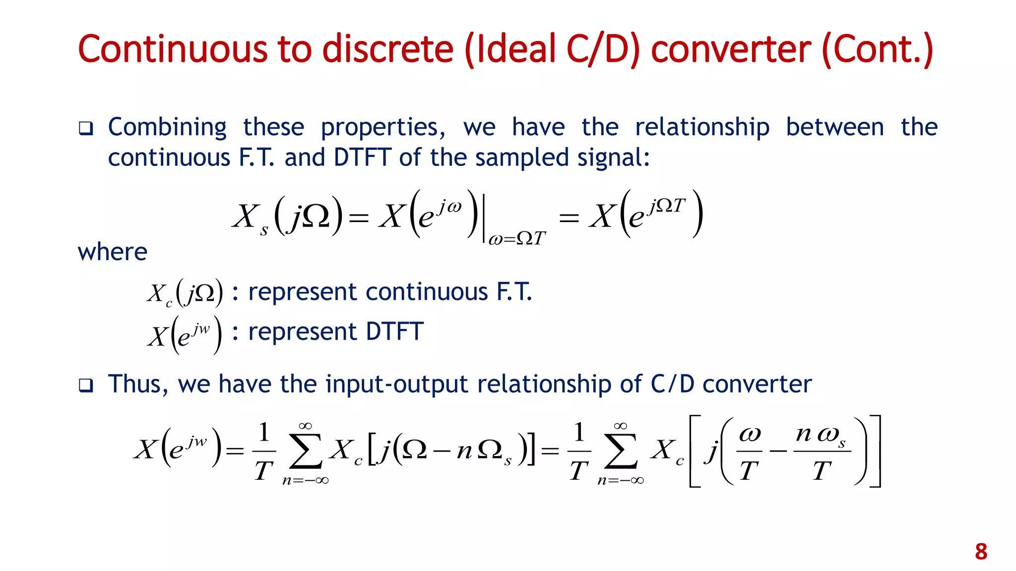 Continuous to discrete (Ideal C/D) converter (Cont.)
 Combining these properties, we have the relationship between the
continuous F.T. and DTFT of the sampled signal:
where
: represent continuous F.T.
: represent DTFT
 Thus, we have the input-output relationship of C/D converter
8
     

















n
s
c
n
sc
jw
T
n
T
jX
T
njX
T
eX
11
 jw
eX
 jXc
     Tj
T
j
s eXeXjX 




 