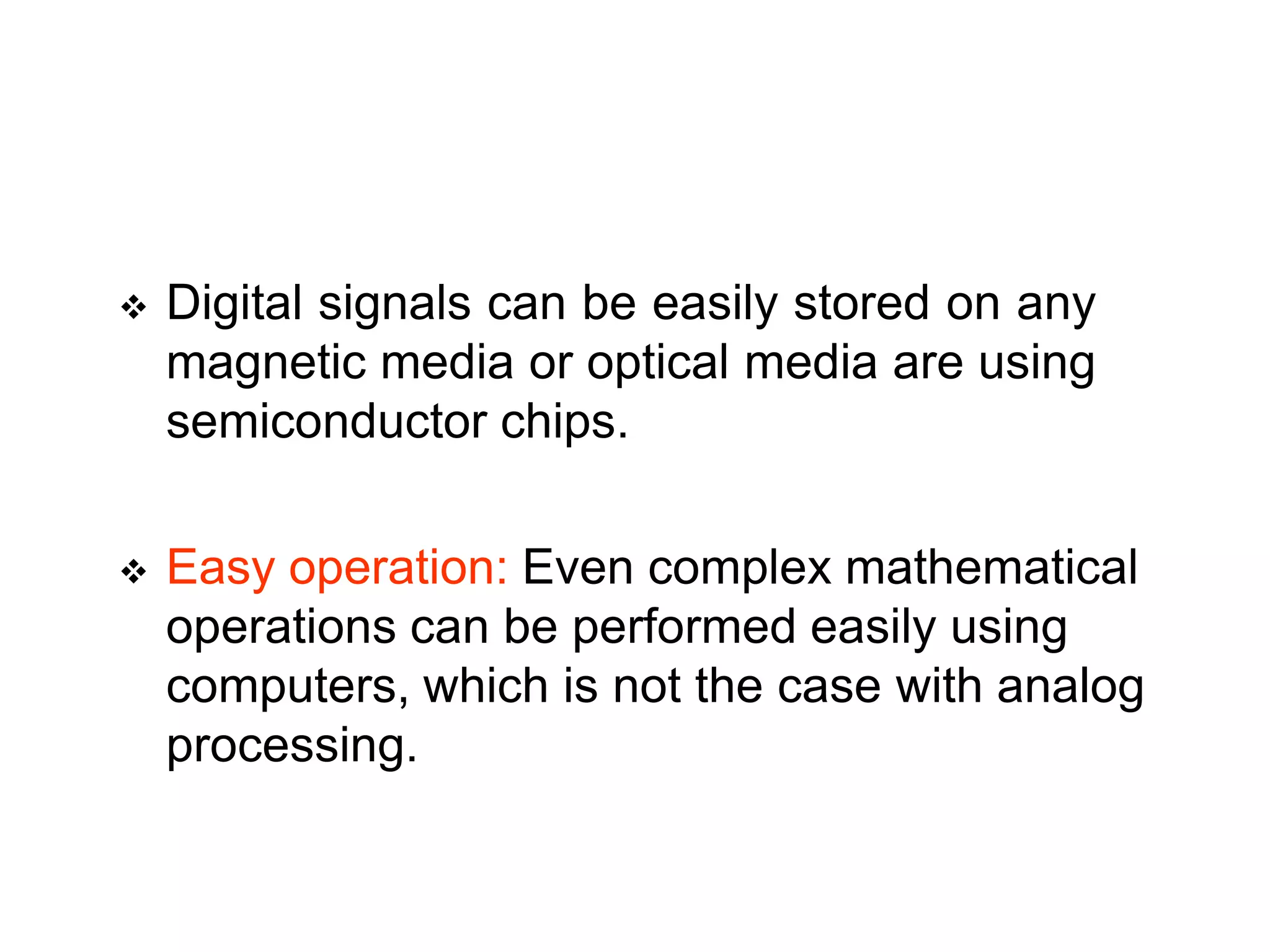  Digital signals can be easily stored on any
magnetic media or optical media are using
semiconductor chips.
 Easy operation: Even complex mathematical
operations can be performed easily using
computers, which is not the case with analog
processing.
 