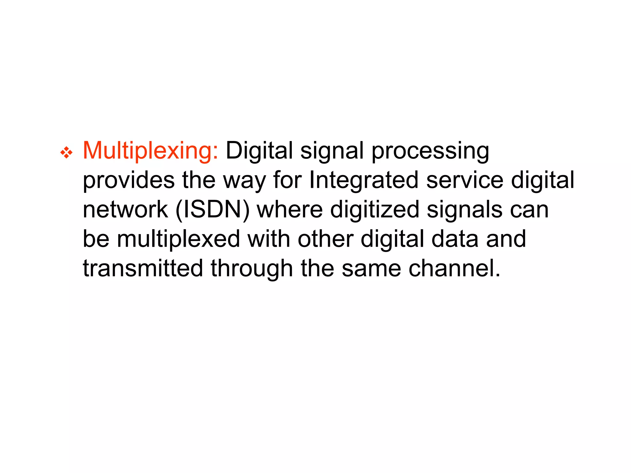  Multiplexing: Digital signal processing
provides the way for Integrated service digital
network (ISDN) where digitized signals can
be multiplexed with other digital data and
transmitted through the same channel.
 